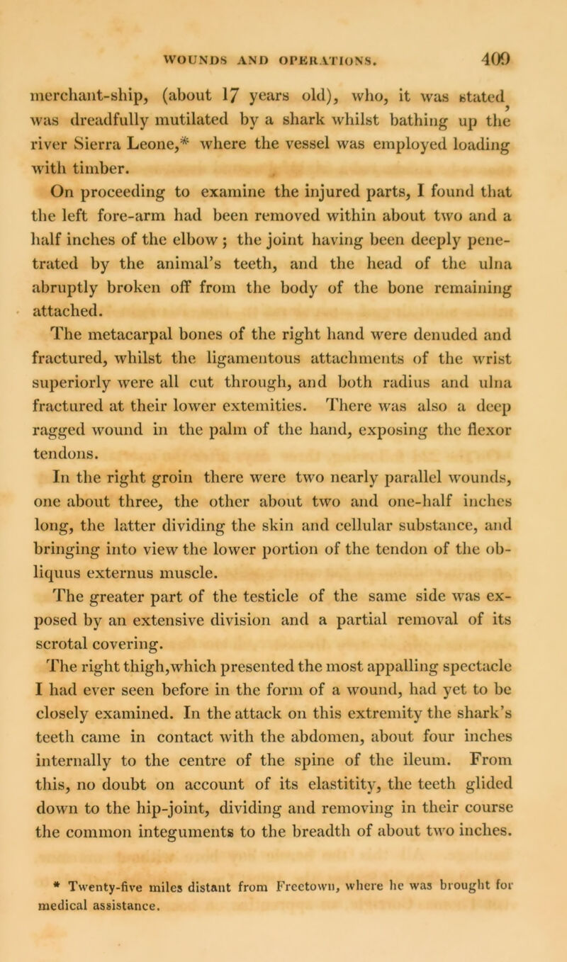 merchant-ship, (about 17 years old), who, it was stated was dreadfully mutilated by a shark whilst bathing up the river Sierra Leone,* where the vessel was employed loading with timber. On proceeding to examine the injured parts, I found that the left fore-arm had been removed within about two and a half inches of the elbow ; the joint having been deeply pene- trated by the animal’s teeth, and the head of the ulna abruptly broken off from the body of the bone remaining attached. The metacarpal bones of the right hand were denuded and fractured, whilst the ligamentous attachments of the wrist superiorly were all cut through, and both radius and ulna fractured at their lower extemities. There was also a deep ragged wound in the palm of the hand, exposing the flexor tendons. In the right groin there were two nearly parallel wounds, one about three, the other about two and one-half inches long, the latter dividing the skin and cellular substance, and bringing into view the lower portion of the tendon of the ob- liques externus muscle. The greater part of the testicle of the same side was ex- posed by an extensive division and a partial removal of its scrotal covering. The right thigh,which presented the most appalling spectacle I had ever seen before in the form of a wound, had yet to be closely examined. In the attack on this extremity the shark’s teeth came in contact with the abdomen, about four inches internally to the centre of the spine of the ileum. From this, no doubt on account of its elastitity, the teeth glided down to the hip-joint, dividing and removing in their course the common integuments to the breadth of about two inches. * Twenty-five miles distant from Freetown, where lie was brought for medical assistance.