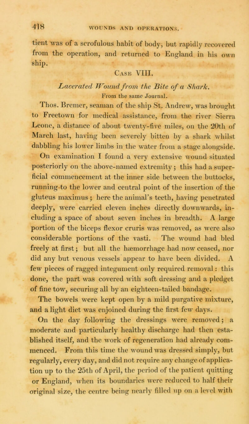 tient was of a scrofulous habit of body, but rapidly recovered from the operation, and returned to England in his own ship. Case VIII. Lacerated Wound from the Bite of a Shark. From the same Journal. Thos. Bremer, seaman of the ship St. Andrew, was brought to Freetown for medical assistance, from the river Sierra Leone, a distance of about twenty-five miles, on the 20th of March last, having been severely bitten by a shark whilst dabbling his lower limbs in the water from a stage alongside. On examination I found a very extensive wound situated posteriorly on the above-named extremity; this had a super- ficial commencement at the inner side between the buttocks, running to the lower and central point of the insertion of the gluteus maximus ; here the animal’s teeth, having penetrated deeply, were carried eleven inches directly downwards, in- cluding a space of about seven inches in breadth. A large portion of the biceps flexor cruris was removed, as were also considerable portions of the vasti. The wound had bled freely at first; but all the haemorrhage had now ceased, nor did any but venous vessels appear to have been divided. A few pieces of ragged integument only required removal: this done, the part was covered with soft dressing and a pledget of fine tow, securing all by an eighteen-tailed bandage. The bowrels were kept open by a mild purgative mixture, and a light diet wras enjoined during the first few days. On the day following the dressings were removed; a moderate and particularly healthy discharge had then esta- blished itself, and the work of regeneration had already com- menced. From this time the wound was dressed simply, but regularly, every day, and did not require any change of applica- tion up to the 25th of April, the period of the patient quitting or England, when its boundaries were reduced to half their original size, the centre being nearly filled up on a level with