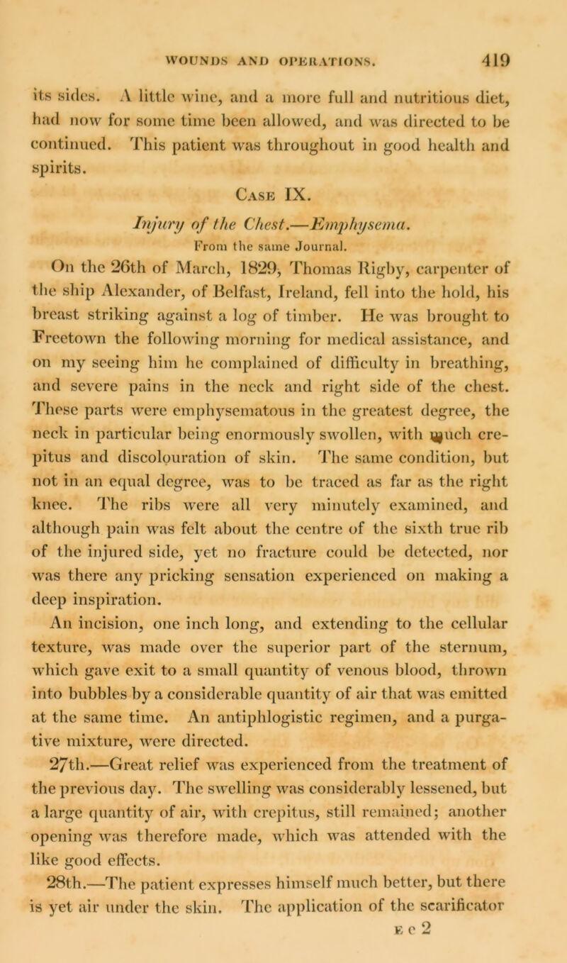 its sides. A little wine, and a more full and nutritious diet, had now for some time been allowed, and was directed to be continued. This patient was throughout in good health and spirits. Case IX. Injury of the Chest.—Emphysema. From the same Journal. On the 26th of March, 1829, Thomas Rigby, carpenter of the ship Alexander, of Belfast, Ireland, fell into the hold, his breast striking against a log of timber. He was brought to Freetown the following morning for medical assistance, and on my seeing him he complained of difficulty in breathing, and severe pains in the neck and right side of the chest. These parts were emphysematous in the greatest degree, the neck in particular being enormously swollen, with \j^uch cre- pitus and discolouration of skin. The same condition, but not in an equal degree, was to be traced as far as the right knee. The ribs were all very minutely examined, and although pain was felt about the centre of the sixth true rib of the injured side, yet no fracture could be detected, nor was there any pricking sensation experienced on making a deep inspiration. An incision, one inch long, and extending to the cellular texture, was made over the superior part of the sternum, which gave exit to a small quantity of venous blood, thrown into bubbles by a considerable quantity of air that was emitted at the same time. An antiphlogistic regimen, and a purga- tive mixture, wrere directed. 2/tli.—Great relief was experienced from the treatment of the previous day. The swelling was considerably lessened, but a large quantity of air, with crepitus, still remained; another opening was therefore made, which was attended with the like good effects. 28th.—The patient expresses himself much better, but there is yet air under the skin. The application of the scarificator