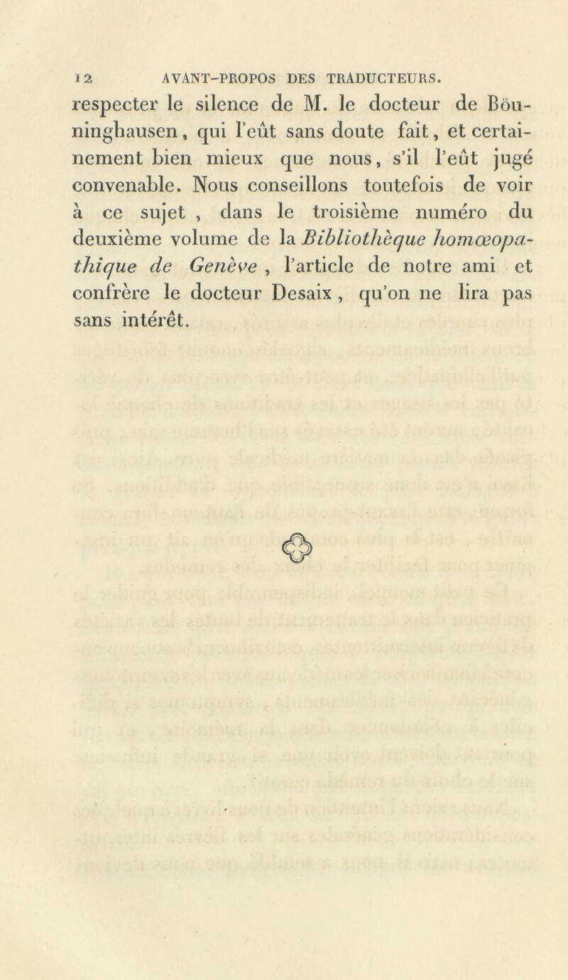 respecter le silence de M. le docteur de Bön- ninghausen , qui l’eut sans doute fait, et certai- nement Lien mieux que nous, s’il l’eut juge convenahle. Nous conseillons toutefois de voir a ce sujet , dans le troisieme numero du deuxieme volume de la Bibliotheque homceopa- thique de Geneve , l’article de notre ami et confrere le docteur Desaix , qu’on ne lira pas sans interet.