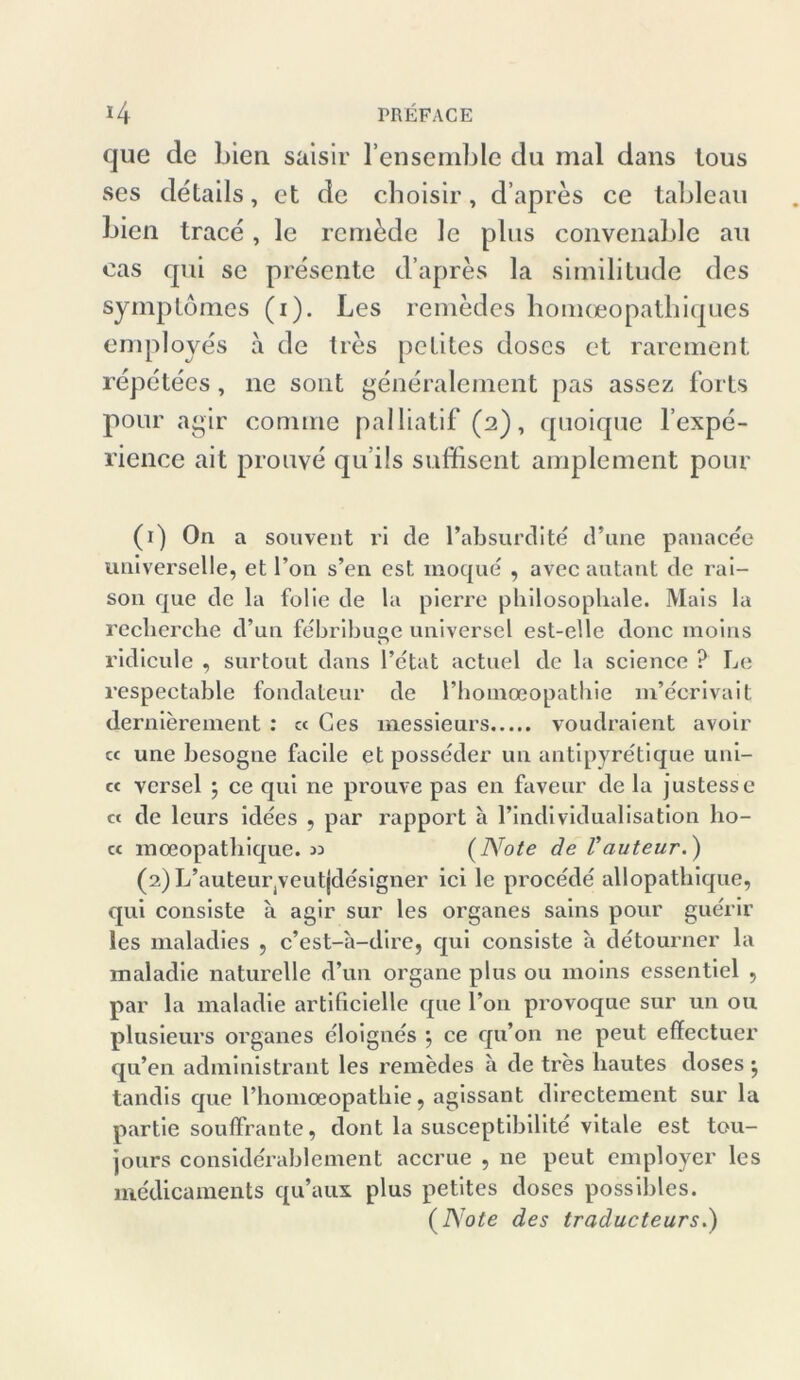 que de bien saisir l’ensemble du mal dans tous ses cletails, et de choisir, d’apres ce tableau bien trace , le rem&de le plus convenable au eas qui se presente d’apres la similitude des symptomes (i). Les remedes homoeopathiques employes a de lies petites doscs et rarement repetees, ne sont generalement pas assez forts pour agir connne palliatif (2), quoique l’expe- rience ait prouve qu’ils suffisent amplement pour (1) O11 a souvent ri de Pabsurdite d’une panacee universelle, et l’on s’en est inoque , avec autant de rai- son que de la folie de la pierre pliilosopliale. Mais la recberche d’un febribuee universel est-elle donc moins r? ridicule , surtout dans l’etat actuel de la Science ? Le respectable fondateur de l’hoinceopatliie m’ecrivait dernierement : ct Ges messieurs voudraient avoir « une besogne facile et posseder un antipyretique uni- « versel \ ce qui ne prouve pas en faveur de la justesse ct de leurs idees , par rapport a Pindi vidualisation lio- cc moeopatbique. 33 (Note de Vauteur.) (2) L’auteurjVeutjdesigner ici le proce'de allopatbique, qui consiste a agir sur les Organes sains pour guerir les maladies , c’est-a-dire, qui consiste a detourner la maladie naturelle d’un organe plus ou moins cssentiel , par la maladie artificielle que l’on provoque sur un ou plusieurs Organes eloignes j ce qu’on ne peut effectuer qu’en administrant les remedes a de tres liautes doses ^ tandis que Phomceopathie, agissant dircctement sur la partie soufFrante, dont la susceptibilite vitale est tou- jours conside'rablcment accrue , ne peut employer les me'dicaments qu’aux plus petites doses possibles. (Note des traducteurs.)