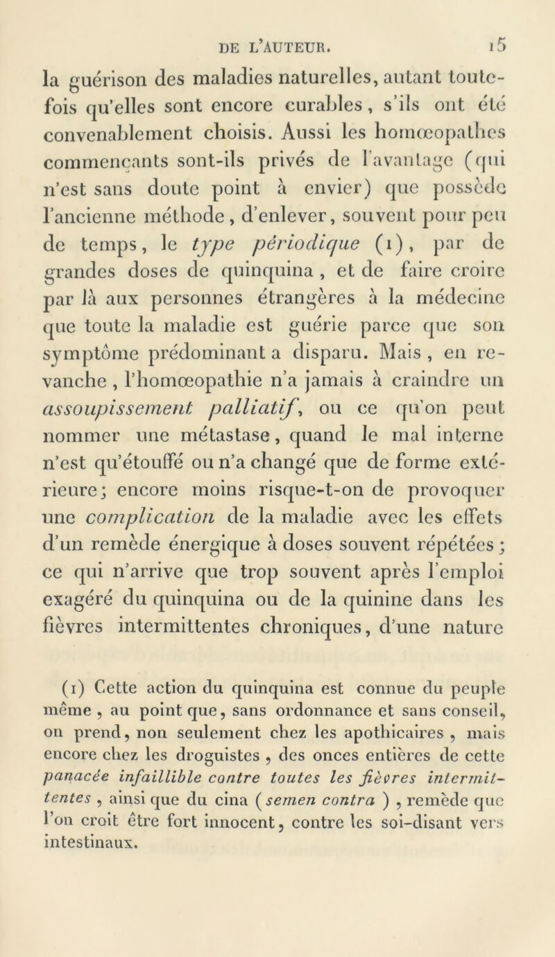 la guerison des maladies naturelles, autant toutc- fois qu’elles sont encore curables, s’ils ont ete convenablement choisis. Aussi les hornceopalhes commencants sont-ils prives de favantage (qui n’est sans doutc point a envier) que pos-sede l’ancienne melhode , d’enlever, souvent pour peu de temps, le type periodique (1), par de grandes doses de quinquina , et de faire croire par Ja aux personnes etrangeres ä la medecine que toute la maladie est guerie parce que son Symptome predominant a disparu. Mais, eil re- vanche , rhomoeopatbie n a jamais a craindre un assoupissement palliatif’, ou ce qu’on peilt nommer une metastase, quand le mal interne n’est qu’etouffe ou n’a change que de forme exlc- rieure; encore moins risque-t-on de provoquer une complication de la maladie avcc les clfcts d’un remede energique ä doses souvent repetees; ce qui n’arrive que trop souvent apres l’emploi exagere du quinquina ou de la quinine dans les fievres intermittentes chroniques, d’une nature (i) Cette action du quinquina est connue du peuple meine , au point que, sans ordonnance et sans conseil, on prend, non seulement cliez les apothicaires , mais encore chez les droguistes , des onces entieres de cette panacee infaillible contre toutes les fiecres intermit- tentes , ainsi que du cina ( seinen contra ) , remede que l’on croit etre fort innocent, contre les soi-disant vers intestinaux.