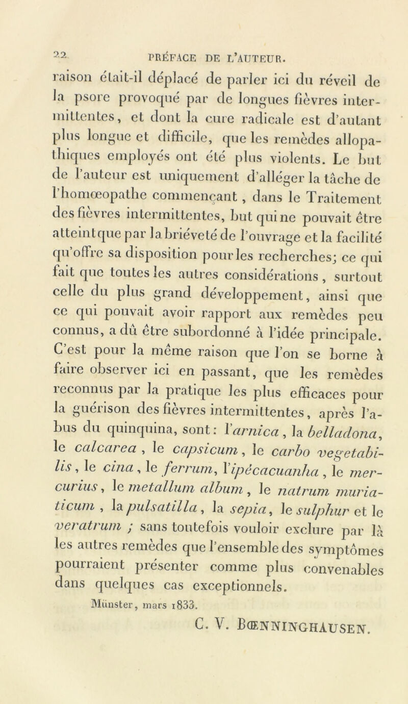 PREFACE DE L’AüTEUR. raison elait-il deplace de parier ici du revcil de la psore provoque par de longues flevres inter- mittentes, et dont la eure radicale est d’aulant plus longue et diffieile, que les remedes allopa- thiques employes ont eie plus violents. Le but de l’auteur est uniquement d’alleger la lache de 1 homoeopathe commencant, dans le lraitement des fievres intenuittentes, Lut qm ne pouvait etre altemtque par labrievete de l’ouvrage et la facilite qu offre sa disposition pourles recherches; ce qui fait que toutesles autres considerations, surtout celle du plus grand developpement, ainsi que ce qui pouvait avoir rapport aux remedes peu connus, a du etre subordonne a l’idee principale. C’est pour la meme raison que Ton se borne ä faiie obscivci ici en passant, que les remedes reconnus par la pratique les plus efficaces pour la gucnson des flevres mtermittentes, apres l’a- bus du quinquina, sont: Xarnica, la bellaclona, lc ccilccu cci , le ccipsicum, le ccirbo vetfetabi- //.9, le cliicl , le fer rum, 1' ipecacuanha , le mer- curius, le metallum, cilbum , le ncitrum murici- Licum , la pulsatilla, Ja scpici, Je sulphur et le veratrum / saus toutefois vouloir exclure par L\ les autres remedes que Tensemble des symptomes pourraient presenter comme plus convenables dans quelques cas exceptionnels. Münster, mars 1833. C. V. Bcenninghausen.