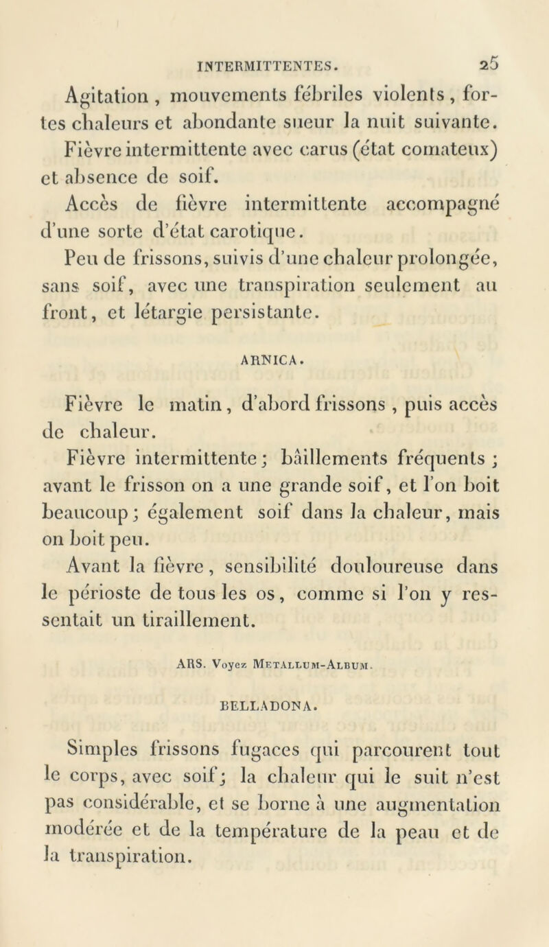 Agitation, mouvements febriles violents, for- tes cbaleurs et abondante sneur la nuit suivante. Fievre intermittente avec carus (etat comateux) et aksence de soif. Acces de fievre intermittente accompagne d une sorte d’etat carotique. Peu de frissons, suivis d’une cbaleur prolongee, sans soif, avec une transpiration sculcment au front, et letargie persistante. ARNICA. Fievre le matin, d’abord frissons , puis acces de cbaleur. Fievre intermittente; bäillements frequenls ; avant le frisson on a une grande soif, et l’on boit beaucoup; cgalemcnt soif dans la chaleur, rnais on boit peu. Avant la fievre, sensibilite douloureuse dans le perioste de tous les os, comme si l’on y rcs- sentait un tiraillement. ARS. Voyez Metallum-AlbujM. BELLADONA. Simples frissons fugaces qui parcourent tout le corps, avec soif j la cbaleur qui le suit n’est pas considerable, et se borne a une augmentation moderee et de la temperature de la peau et de la transpiration.