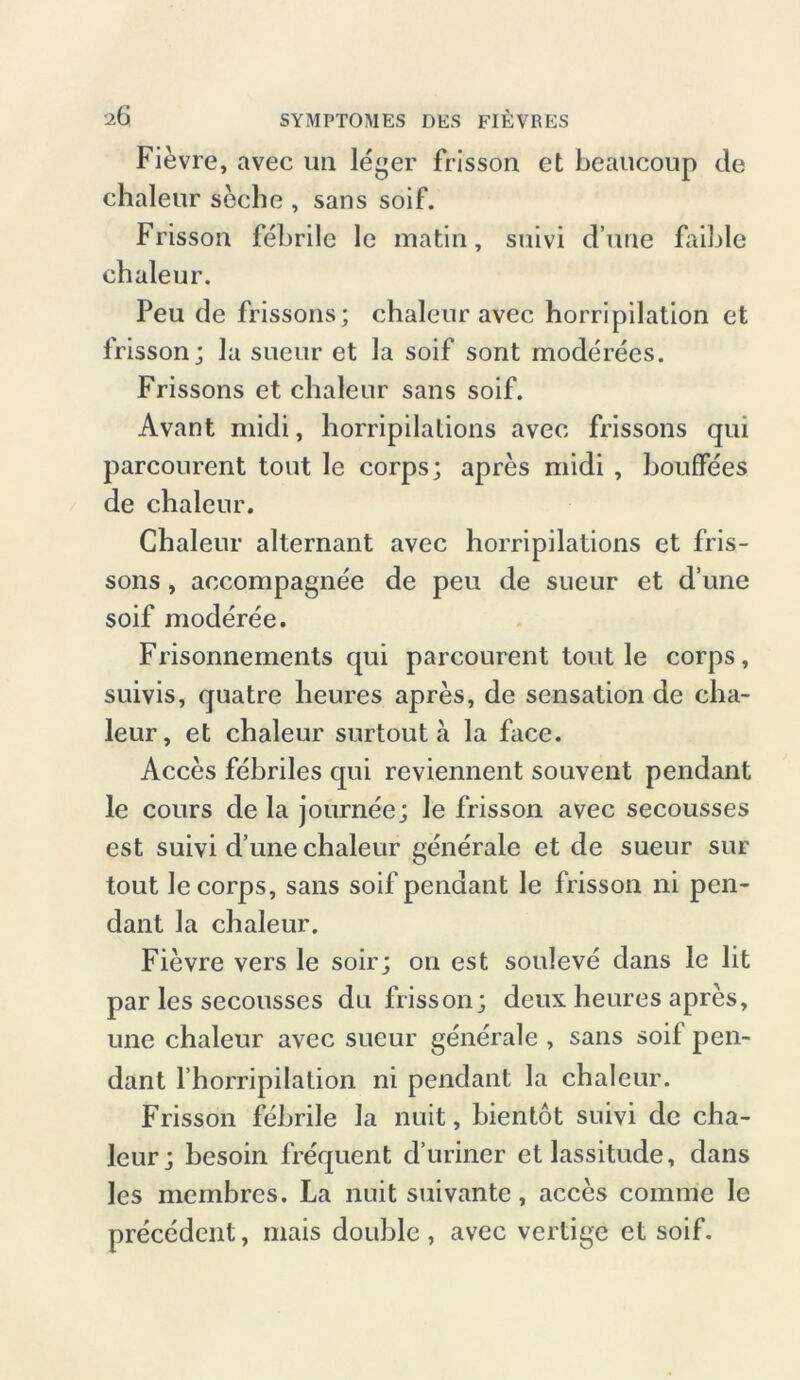 Fievre, avec un leger frisson et beaucoup de chaleur seche , sans soif. Frisson febrile le matin, suivi dune faible chaleur. Peu de frissons; chaleur avec horripilation et frisson; la sueur et la soif sont moderees. Frissons et chaleur sans soif. Avant midi, horripilations avec frissons qui parcourent tout le corps; apres midi , houffees de chaleur. Chaleur alternant avec horripilations et fris- sons , accompagne'e de peu de sueur et d’une soif moderee. Frisonnements qui parcourent tout le corps, suivis, quatre heures apres, de Sensation de cha- leur, et chaleur surtout ä la face. Acces febriles qui reviennent souvent pendant le cours de la journee; le frisson avec secousses est suivi d’une chaleur generale et de sueur sur tout le corps, sans soif pendant le frisson ni pen- dant la chaleur. Fievre vers le soir; on est souleve dans le lit par les secousses du frisson; deux heures apres, une chaleur avec sueur generale , sans soil pen- dant l’horripilation ni pendant la chaleur. Frisson febrile la nuit, bientot suivi de cha- leur; besoin frequent d’uriner etlassitude, dans les mcmbres. La nuit suivante, acces comrae le precedent, mais double , avec vertige et soif.