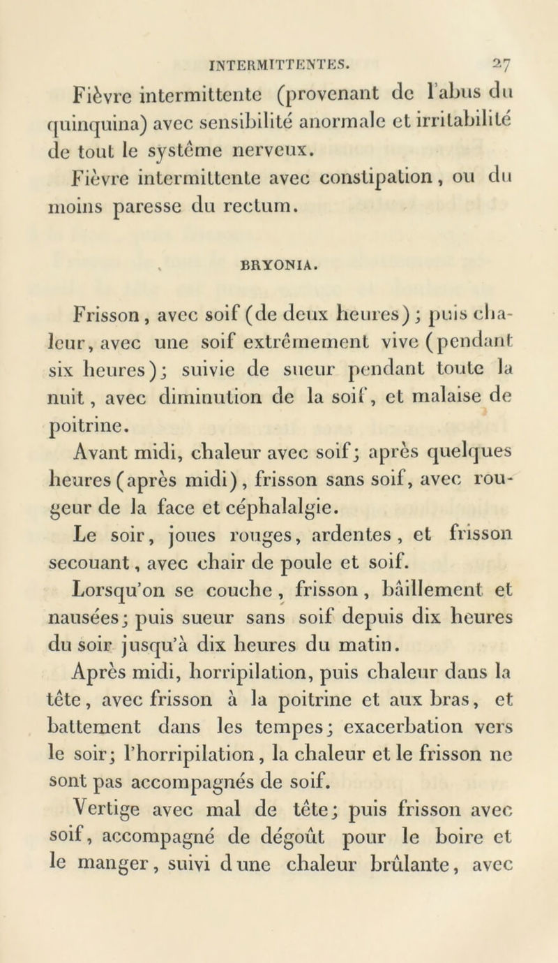Fi&vre intermittente (provcnant de l’abus du quinquina) avec sensibdite anormale et irritabdile de tout le Systeme nerveux. Fievre intermittente avee constipation, ou du moins paresse du rectum. . BRYONIA. Frisson, avee soif (de deux heures) ; puis eba- leur, avec une soif extremement vive (pendant six heures); suivie de sucur pendant tonte la nuit, avec diminution de la soif, et malaise de poitrine. Avant midi, chaleur avec soif; apres quelques heures(apres midi), frisson sans soif, avec rou- geur de la face et cephalalgie. Le soir, joues rouges, ardentes , et frisson secouant, avec chair de poule et soif. Lorsqu’on se couehe , frisson, bäillement et nausees; puis sueur sans soif depuis dix heures du soir jusqu’a dix heures du matin. Apres midi, horripilalion, puis chaleur dans la tete, avec frisson a la poitrine et aux bras, et baltement dans les tempes; exacerbation vers le soir; Thorripilation, la chaleur et le frisson ne sont pas accompagnes de soif. Vertige avec mal de tete; puis frisson avec soif, accompagne de degout pour le boire et le manger, suivi d une chaleur brulante, avec