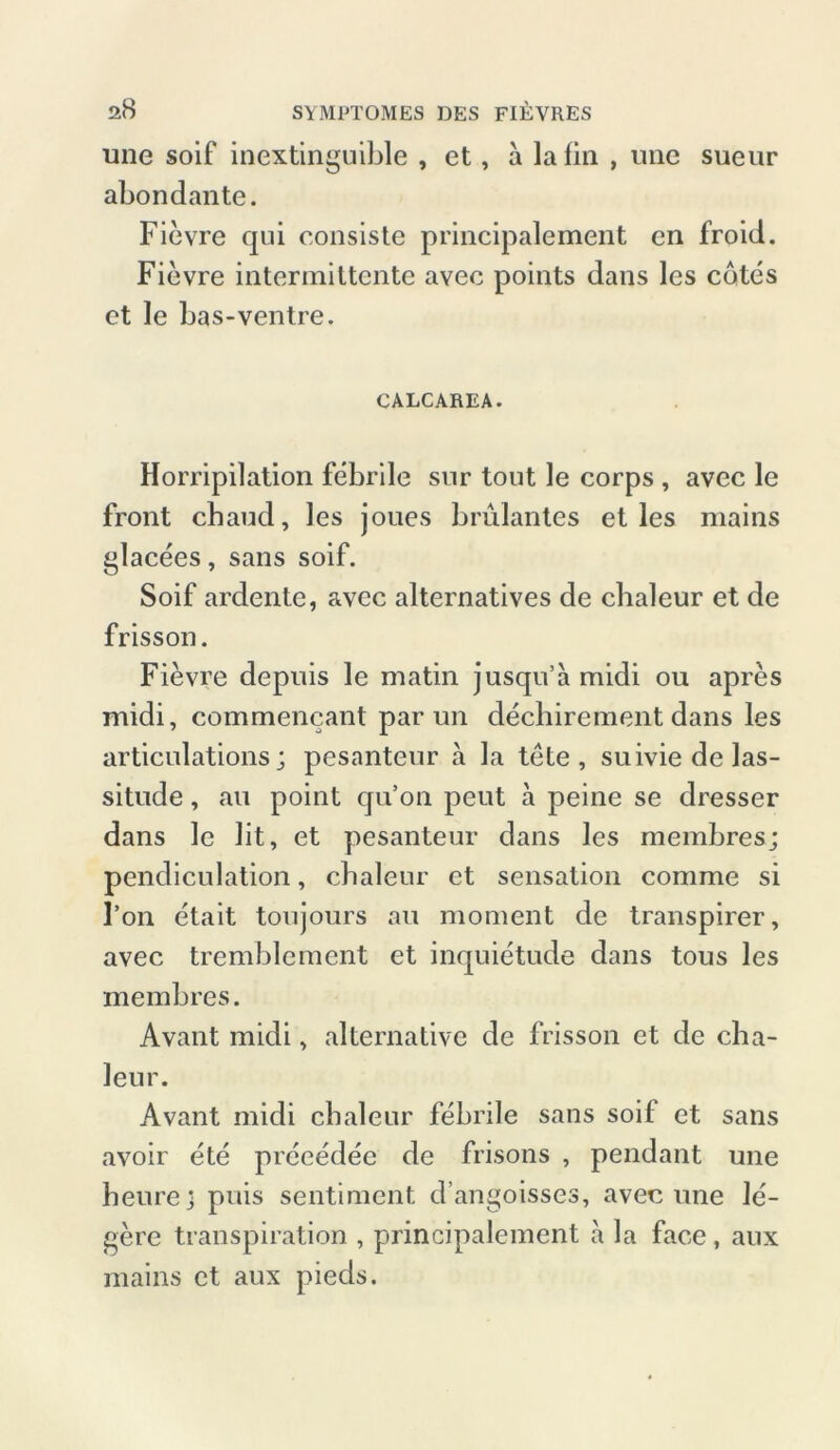 une soif inextinguible , et, a lafin , mie sueur abondante. Fievre qui consiste principalement en froid. Fievre intermittente avec points dans les cotes et Je bas-ventre. CALCAREA. Horripilation febrile snr tout le corps , avec le front chaud, les joues brulantes et les mains glacees, sans soif. Soif ardente, avec alternatives de chaleur et de frisson. Fievre depuis le matin jusqn’a midi ou apres midi, commencant par un dechirement dans les articulations; pesanteur ä la tete , suiviedelas- situde, au point qu’on peut a peine se dresser dans le lit, et pesanteur dans les membres; pendiculation, cbaleur et Sensation comme si Fon etait toujours au moment de transpirer, avec tremblement et inquietude dans tous les membres. Avant midi, alternative de frisson et de cba- leur. Avant midi cbaleur febrile sans soif et sans avoir ete preeedec de frisons , pendant une heure; puis sentiment d’angoisses, avec une le- gere transpiration , principalement a la face, aux mains et aux pieds.