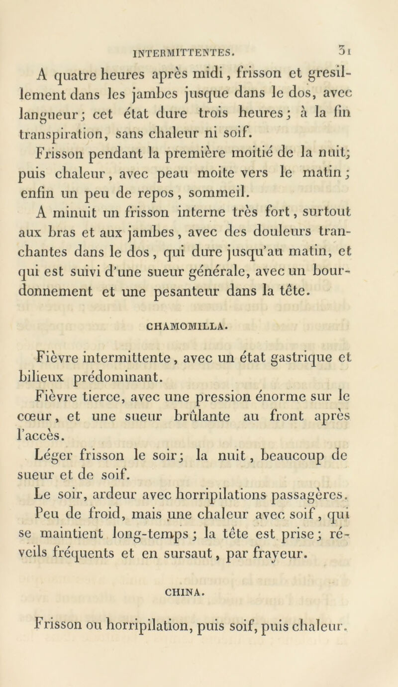 A quatre heures apres midi, frisson ct gresil- lcment dans les jambes jusque dans le dos, avec langueur; cct etat dure trois heures; a la fin transpiration, sans clialeur ni soif. Frisson pendant la premiere moitie de la ntiit; puis clialeur, avec peou moite vers le matin; enfin un peu de repos, sommeil. A minuit un frisson interne tres fort, surtout aux bras et aux jambes, avec des douleurs tran- chantes dans le dos, qui dure jusqu’au matin, et qui est suivi d’une sueur generale, avec un bour- donnement et une pesanteur dans la tete. CHAMOMILLA. Fievre intermittente, avec un etat gastrique ct bilieux predominant. Fievre tierce, avec une pression enorme sur le coeur, et une sueur brillante au front apres Faeces. Leger frisson le soir; la nuit, beaucoup de sueur et de soif. Le soir, ardeur avec borripilations passagercs. Peu de froid, mais une clialeur avec soif, qui se maintient long-temps; la tete est prise; re- veils frequents et en sursaut, par fraveur. CHINA. Frisson ou horripilation, puis soif, puis clialeur.