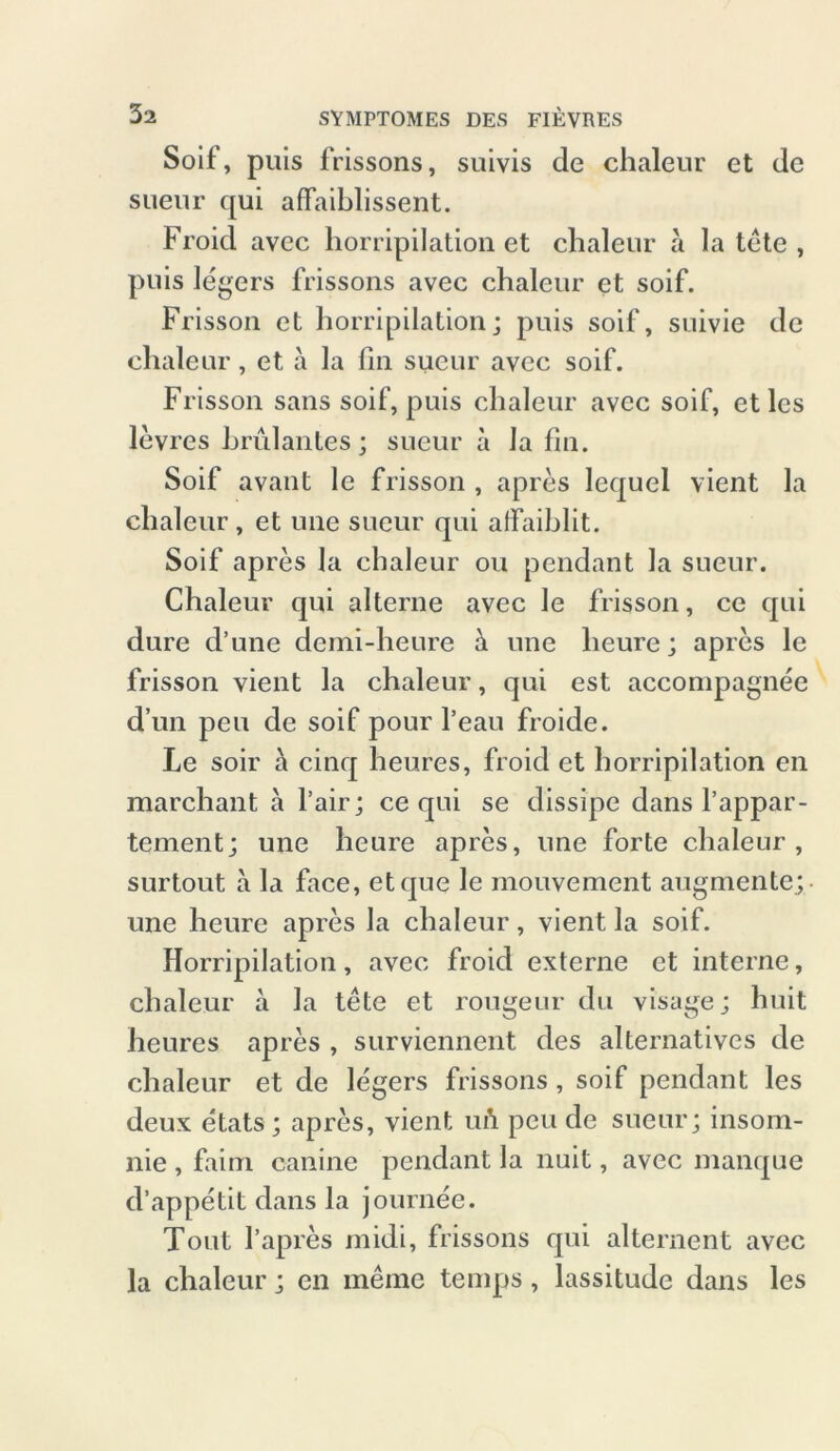 Soif, puis frissons, suivis de chaleur et de sueur qui affaiblissent. Froid avcc horripilation et chaleur a la tete , puis legers frissons avec chaleur et soif. Frisson et horripilation; puis soif, suivie de chaleur, et a la fin sueur avec soif. Frisson sans soif, puis chaleur avec soif, et lcs levres brillantes; sueur ä la fin. Soif avant le frisson , apres lequel vient la chaleur, et une sueur qui alfaihlit. Soif apres la chaleur ou pendant la sueur. Chaleur qui alterne avec le frisson, ce qui dure d’une demi-heure & une lieure; apres le frisson vient la chaleur, qui est accompagnee d un peu de soif pour l’eau froide. Le soir ä cinq heures, froid et horripilation en marchant a fair; ce qui se dissipe dans rappar- tement; une hcure apres, une forte chaleur, surtout a la face, etque le mouvement augmentc; une heure apres la chaleur, vient la soif. Horripilation, avec froid externe et interne, chaleur a la tete et rougeur du visage; huit heures apres , surviennent des alternatives de chaleur et de legers frissons , soif pendant les deux etats ; apres, vient uft peu de sueur; insom- nie , faim canine pendant la nuit, avec manque d’appetit dans la journee. Tont 1’apres midi, frissons qui alternent avec la chaleur; en meine temps, lassitude dans les