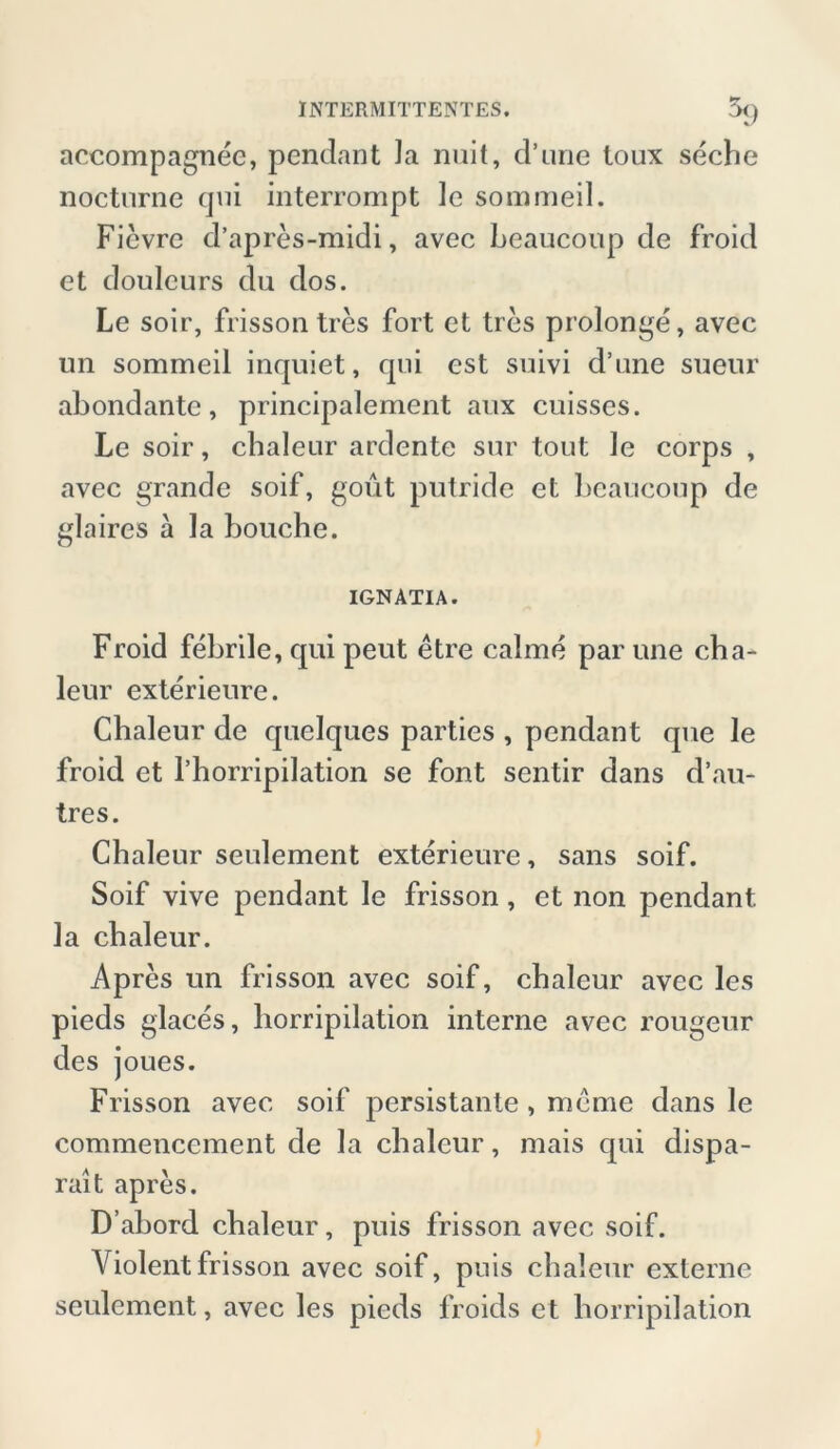 accompagnee, pendant la nuit, d’une toux seche nocturne qm interrompt le sommeil. Ficvre d’apres-midi, avec Leaucoup de froid et douleurs du dos. Le soir, frisson tres fort et tres prolonge, avec un sommeil inquiet, qui est suivi d’une sueur abondante, principalement aux cuisses. Le soir, chaleur ardente sur tout le corps , avec grande soif, gout putride et Leaucoup de glaires ä la bouche. IGNATIA. Froid febrile, qui peut etre calme par une cha- leur exterieure. Chaleur de quelques parties , pendant que le froid et l’horripilation se font sentir dans d’au- tres. Chaleur seulement exterieure, sans soif. Soif vive pendant le frisson, et non pendant la chaleur. Apres un frisson avec soif, chaleur avec les pieds glaces, horripilation interne avec rougeur des joues. Frisson avec soif persistante , meme dans le commenccment de la chaleur, mais qui dispa- rait apres. D’abord chaleur, puis frisson avec soif. Violent frisson avec soif, puis chaleur externe seulement, avec les pieds froids et horripilation