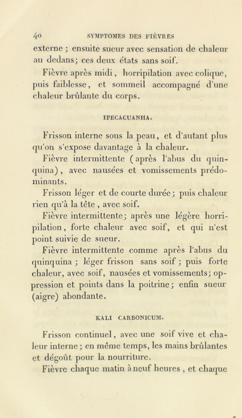 externe ; ensuite sueur avec Sensation de chaleur au dedans; ces deux etats sans soif. Fievre apres midi, horripilation avee colique, puis faiblesse, et sommeil accompagne d’une chaleur brülante du corps. IPECACUANHA. Frisson interne sous la peau, et d’autant plus qu’on s’expose davantage a la cbaleur. Fievre intermitlente (apres l’abus du quin- quina) , avec nausees et vomissements predo- minants. Frisson leger et de courte duree; puis cbaleur rien qu’a la tete , avec soif. Fievre intermittentej apres une legere horri- pilation, forte chaleur avec soif, et qui n’est point suivie de sueur. Fievre intermittente comme apres Tabus du quinquina ; leger frisson sans soif; puis forte chaleur, avec soif, nausees et vomissements; op- pression et points dans la poitrine; enfin sueur (aigre) abondante. KALI CARBONICUM. Frisson continuel, avec une soif vive et cha- leur interne; en meme temps, les mains brillantes et degout pour la nourriture. Fievre cbaque matin aneuf heures , et cbaque