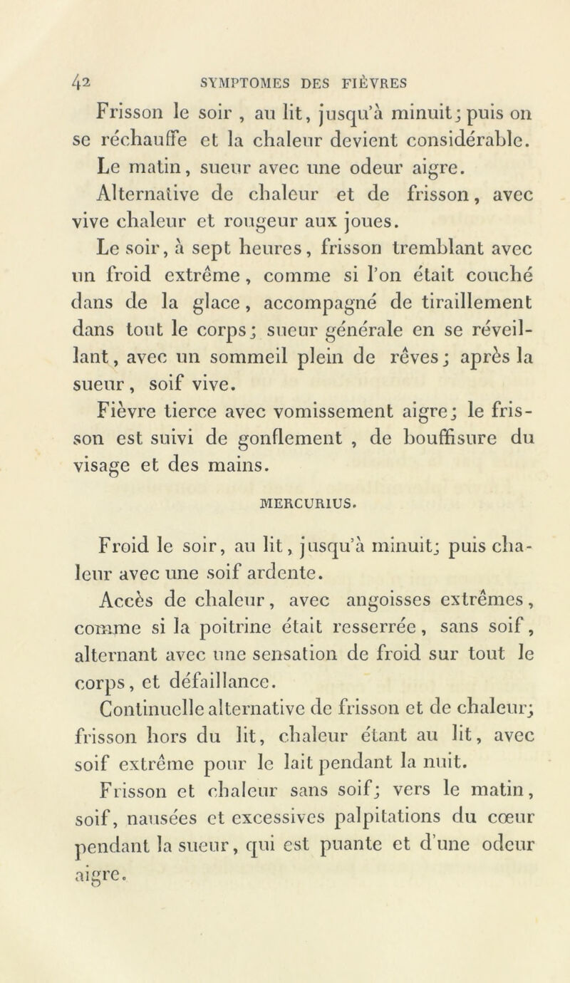 Frisson le soir , au lit, jusqu’ä minmt; puis on sc rechauffe et la chaleur devient considerable. Le matin, sueur avec une odeur aigre. Alternative de chaleur et de frisson, avec vive chaleur et rougeur aux joues. Le soir, a sept heures, frisson tremhlant avec un froid extreme , comme si Ton etait couche dans de la glace, accompagne de tiraillement dans tont le corps ; sueur gene'rale en se reveil- lant, avec un sommeil plein de reves; apr£s la sueur, soif vive. Fievre lierce avec vomissement aigre; le fris- son est suivi de gonfiement , de houffisure du visage et des mains. MERCUR1US. Froid le soir, au lit, jusqu’a minuitj puis cha- leur avec une soif ardente. Ac.cbs de chaleur, avec angoisses extremes, comme si la poitrine etait resserree, sans soif, alternant avec une Sensation de froid sur tout le corps, et defaillance. Continuelle alternative de frisson et de chaleur; frisson hors du lit, chaleur etant au lit, avec soif extreme pour le lait pendant la nuit. Frisson et chaleur sans soif; vers le matin, soif, nausees et excessives palpitations du coeur pendant la sueur, qui est puante et d’une odeur aigre. O