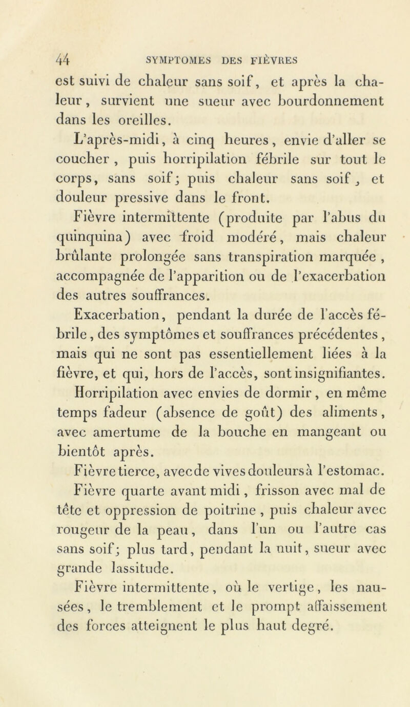 est suivi de chaleur sans soif, et apres la cha- leur, survient nne sueur avec bourdonnement dans les oreilles. L’apres-midi, a cinq heures, envie d’aller se coucher , puis horripilation febrile sur tont le corps, sans soif; puis chaleur sans soif, et douleur pressive dans le front. Fievre intermittente (produite par Tabus du quinquina) avec droid modere, mais chaleur brulante prolongee sans transpiration marquee , accompagnee de Tapparition ou de Texacerbation des autres souffrances. Exacerbation, pendant la duree de Tacces fe- brile , des symptomes et souffrances precedentes , mais qui ne sont pas essentiellement liees a la fievre, et qui, hors de Tacces, sont insignifiantes. Horripilation avec envies de dormir, en meme temps fadeur (absence de goiit) des aliments, avec amertume de la bauche en mangeant ou bientot apres. Fievretierce, avecde vivesdouleursa l’estomac. Fievre quarte avant midi, frisson avec mal de tete et oppression de poitrine , puis chaleur avec rougeur de la peau, dans Tun ou l’autre cas sans soif; plus tard, pendant la nuit, sueur avec grande lassitude. Fievre intermittente, oii 1c vertige, les nau- sees, le tremblement et lc prompt affaisscment des forces atteignent le plus haut degre.