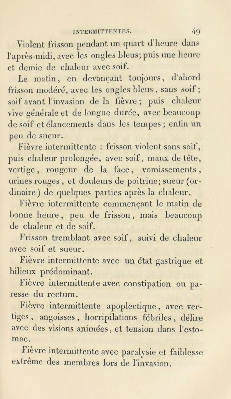 Violent frisson pendant un quart d’hcurc dans l’apres-midi, avec les ongles bleus;puis une heure et demic de chalcur avec soif. Le matin, en devancant toujours, d’abord frisson modere, avec les ongles bleus , sans soif; soif avant l’invasiou de la lievre; puis cbaleur vive gene'rale et de longue duree, avec beaucoup de soif et elancements dans les tcrnpes; enfin un pen de sucur. Fievre intermiltente : frisson violent sans soif, puis cbaleur prolongee, avec soif, maux de tete, vertige, rougeur de la face, vomissements, urines rouges , et douleurs de poitrine; sucur (or- dinaire) de quelques parties apres la cbaleur. Fievre intermittente coinmencant le matin de 3 bonne heure, peu de frisson, mais beaucoup de cbaleur et de soif. Frisson tremblant avec soif, suivi de cbaleur avec soif et sucur. Fievre intermittente avec un etat gastrique et bilieux predominant. Fievre intermittente avec constipation ou pa- resse du rectum. Fievre intermittente apoplectique, avec ver- tiges , angoisses , horripilations febriles , delire avec des visions animees, et tension dans l’esto- mac. Fievre intermittente avec paralysie et faiblessc extreme des membres lors de l invasion.