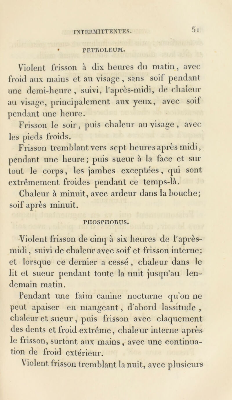 • PETROLEUM. Violent frisson ä dix henres du matin, avcc froid aux mains et au visage , sans soif pcndanl une demi-heure , suivi, Papres-midi, de chalenr au visage, principalement aux yeux, avcc soil pendant une heure. Frisson le soir, puis chaleur au visage , avcc lcs pieds froids. Frisson tremblant vcrs sept hcuresapres midi, pendant une heure; puis sueur a la face et sur tout le corps, les jambes exceptees, rpii sont cxtremement froides pendant ce temps-la. Chaleur a minuit, avec ardeur dans labouche; soif apres minuit. PHOSPHORUS. Violent frisson de cinq a six heures de l’apres- midi, suivi de chaleur avec soif et frisson interne; et lorsque ce dernier a cesse , chaleur dans le lit et sueur pendant toute la nuit jusqu’au len- demain matin. Pendant une fairn canine nocturne qu’on ne pcut apaiser en mangeant, d’abord lassitude , chaleur et sueur, puis frisson avec claquement des dents et froid extreme, chaleur interne apres le frisson, surtont aux mains, avec une continua- tion de froid exterieur. Violent frisson tremblant lanuit, avec plusieurs