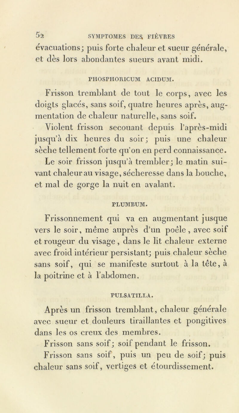 evacuations; puis forte chaleur et sueur generale, et des lors abondantes sueurs avant midi. PHOSPHORICUM ACIDUM. Frisson tremblant de tont le corps, avec les doigts glaces, sans soif, quatre heures apres, aug- mentation de chaleur naturelle, sans soif. Violent frisson secouant depuis l’apres-midi jusqu’a dix heures du soir; puis une chaleur seche tellement forte qu’on en perd connaissance. Le soir frisson jusqu’a trembler; le matin sui- vant chaleur au visage, secheresse dans la bouchc, et mal de gorge la nuit en avalant. PLUMBUM. Frissonnement qui va en augmentant jusque vers le soir, meme aupres d’un poele, avec soif et rougeur du visage , dans le lit chaleur externe avec froid interieur persistant; puis chaleur seche sans soif, qui se manifeste surtout a la tete, a la poitrine et a l’ahdomen. PULSATILLA. Apres un frisson tremblant, chaleur generale avec sueur et douleurs tiraillantes ct pongitives dans les os creux des memhres. Frisson sans soifj soif pendant le frisson. Frisson sans soif, puis un peu de soifj puis chaleur sans soif, vertiges et etourdisscment.