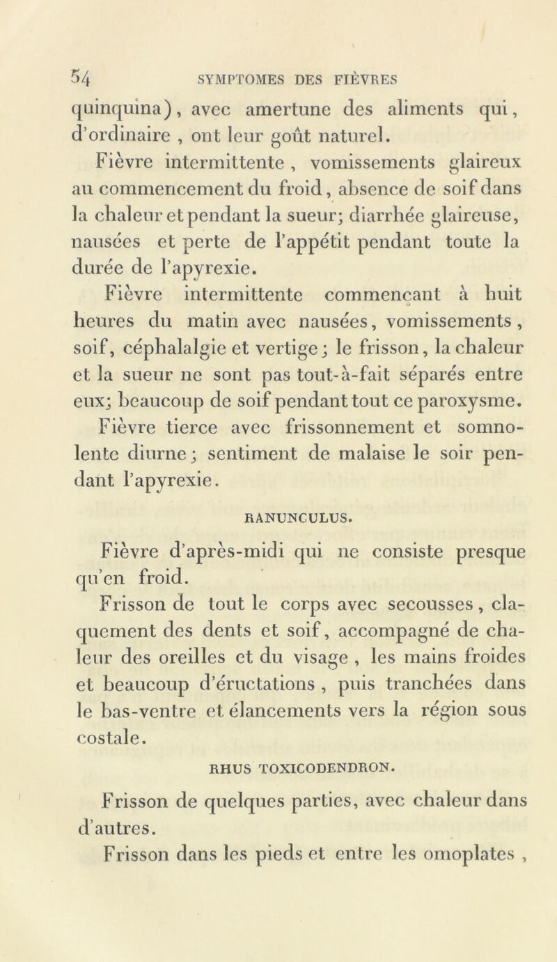 quinquina), avec amertune des aliments qui, d’ordinaire , ont leur gout naturel. Fievre intermittente , vomissements glaireux au commencement du froid, absence de soif dans Ja chalenr et pendant la sueur; diarrhee glaireuse, nausees et perte de l’appetit pendant toute la duree de l’apyrexie. Fievre intermittente commencant a buit heures du matin avec nausees, vomissements, soif, cephalalgie et vertige; le frisson, lachaleur et la sueur ne sont pas tout-a-fait separes entre eux; beaucoup de soif pendant tont ceparoxysme. Fievre tierce avec frissonnement et somno- lente diurne; sentiment de malaise le soir pen- dant l’apyrexie. RANUNCULUS. Fievre d’apres-midi qui ne consiste presque qu’en froid. Frisson de tout le corps avec secousses, cla- quernent des dents et soif, accompagne de cha- leur des oreilles et du visage , les mains froides et beaucoup d’eructations , puis tranchees dans le bas-ventre et elancements vers la region sous costale. RHUS TOXICODENDRON. Frisson de quelques partics, avec chaleur dans d’autres. Frisson dans les pieds et entre les omoplates ,