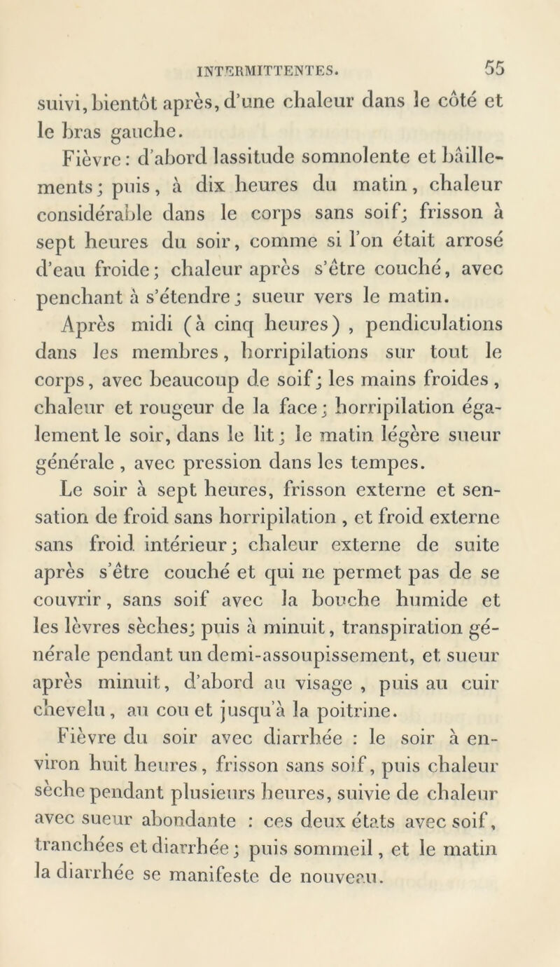 suivi, bientot apres, d’une chaleur dans Je cote et le bras gauche. Fievre: d’abord lassitude somnolente et bäille- ments; puis , a dix heures du matin, chaleur considerable dans le corps sans soif; frisson ä sept heures du soir, comme si Fon etait arrose d’eau froide; chaleur apres s’etre couche, avec penchant ä s’etendre; sueur vers le matin. Apres midi (a cinq heures) , pendiculations dans les memhres, horripilations sur tout le corps, avec beaucoup de soif; les mains froides , chaleur et rougeur de la face; horripilation ega- lement le soir, dans le lit; le matin legere sueur generale , avec pression dans les tempes. Le soir a sept heures, frisson externe et Sen- sation de froid sans horripilation , et froid externe sans froid interieur; chaleur externe de suite apres s’etre couche et qui ne permet pas de se couvrir, sans soif avec Ja bouche humide et les levres seches; puis a minuit, transpiration ge- nerale pendant un demi-assoupissement, et sueur apres minuit, d’abord au visage , puis au cuir chevclu , au cou et jusqu’a la poitrine. Fievre du soir avec diarrh.ee : le soir a en- viron huit heures, frisson sans soif, puis chaleur seche pendant plusieurs heures, suivie de chaleur avec sueur abondante : ces deux etats avec soif, tranchees etdiarrhee; puis sommeil, et le matin la diarrhee se manifeste de nouveau.