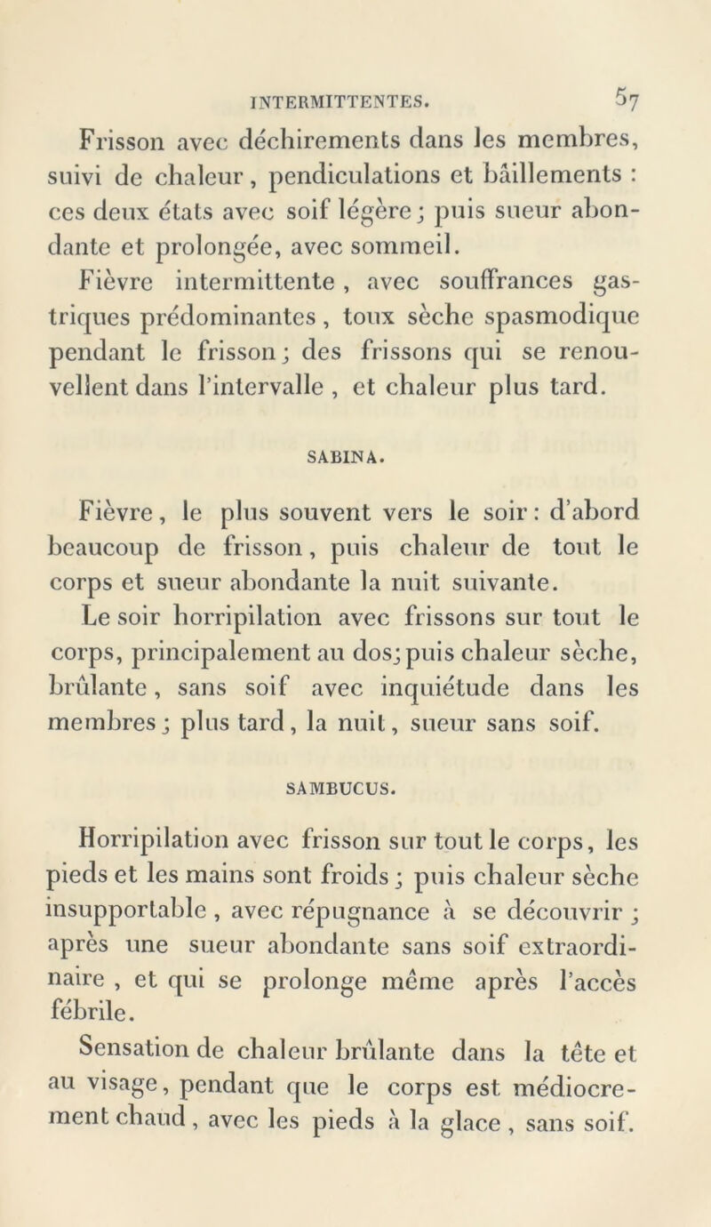 Frisson avec dechirements dans Jes membres, suivi de chaleur, pendiculations et bäillements : ces deux etats avec soif legere; puis sueur abon- dante et prolongee, avec sommeil. Fievre intermittente, avec souffrances gas- triques predominantes, toux seche spasmodique pendant le frisson; des frissons qui se renou- vellent dans rintervalle , et chaleur plus tard. SABINA. Fievre, le plus souvent vers le soir: d’abord beaucoup de frisson, puis chaleur de tont le corps et sueur abondante la nuit suivante. Le soir horripilation avec frissons sur tont le corps, principalement au dos; puis chaleur seche, brulante, saus soif avec inquietude dans les membres; plus tard, la nuit, sueur saus soif. SAMBUCUS. Horripilation avec frisson sur toutle corps, les pieds et les mains sont froids; puis chaleur seche insupportable , avec repugnance a se decouvrir ; apres une sueur abondante saus soif extraordi- naire , et qui se prolonge meine apres l’acces febrile. Sensation de chaleur brulante dans la tete et au visage, pendant que le corps est mediocre- mentchaud, avec les pieds a la glace, sans soif.