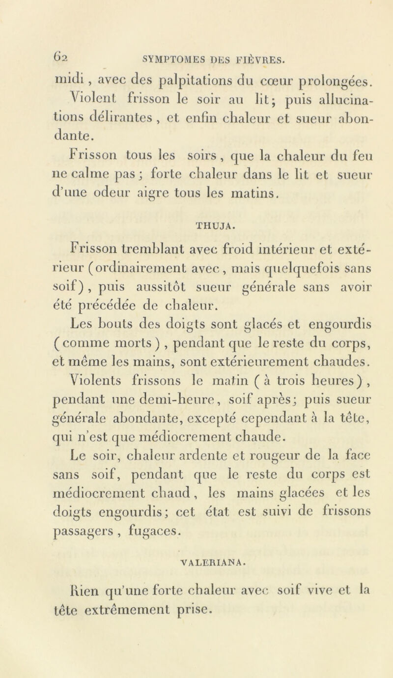 midi, avec des palpitations du cceur prolongees. Violent frisson le soir au lit; puis allucina- tions delirautes , et enfin chaleur et sueur abon- dante. Frisson tous les soirs , que la chaleur du feu necalrae pas; forte chaleur dans le lit, et sueur d’uiie odeur aigre tous les matins. THUJA. Frisson tremblant avec froid interieur et exle- rieur (ordinairement avec, mais cpielquefois sans soif), puis aussitot sueur generale sans avoir ete prece'dee de chaleur. Les houts des doigts sont glaces et engourdis (comme morts ) , pendant que le reste du corps, et meme les mains, sont exterieurement chaudes. Violents frissons le matin (ä trois heures), pendant une demi-heure, soif apres; puis sueur generale abondantc, excepte cependant a la tete, qui n’est que mediocrement chaude. Le soir, chaleur ardente et rougeur de la face sans soif, pendant que le reste du corps est mediocrement chaud , les mains glacees et les doigts engourdis; cet etat est suivi de frissons passagers , fugaces. VALERIA1SA. Kien qu’une forte chaleur avec soif vive et la tete extremement prise.