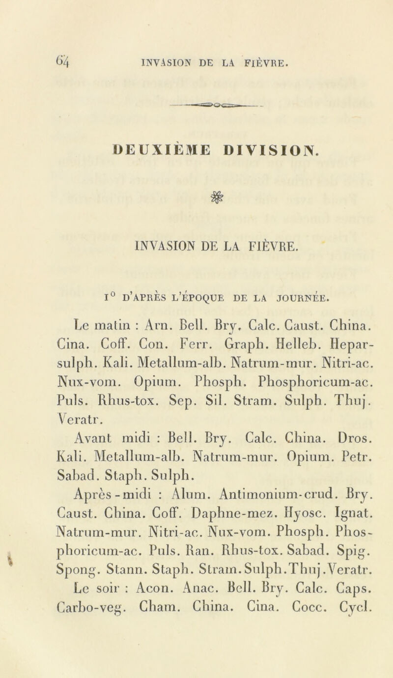 DEUXIEME DIVISION. INVASION DE LA FlEVRE. 1° d’APRES l’EPOQUE DE LA JOURNEE. Le matin : Arn. Bell. Bry, Calc. Gaust. China. Cina. Coff. Con. Ferr. Graph. Helleb. Hepar- sulph. Kali. Metallum-alb. Natrum-mur. Nitri-ac. Nux-vom. Opium. Phosph. Phosphorieum-ac. Puls. Rhus-tox. Sep. Sil. Stram. Sulph. Thuj. Veratr. Avant mich : Bell. Bry. Calc. China. Dros. Kali. Metallum-alb. Natrum-mur. Opium. Petr. Sabad. Staph. Sulph. Apres-midi : Alum. Antimonium-crud. Bry. Caust. China. Coff. Daphne-mez. Hy ose. Ignat. Natrum-mur. Nitri-ac. Nux-vom. Phosph. Phos- phoricum-ac. Puls. Ran. Rhus-tox. Sabad. Spig. Spong. Stann. Staph. Stram. Sulph.Thuj .Veratr. Le soir : Acon. Anac. Bell. Bry. Calc. Caps. Carbo-veg. Cham. China. Cina. Cocc. Cycl.