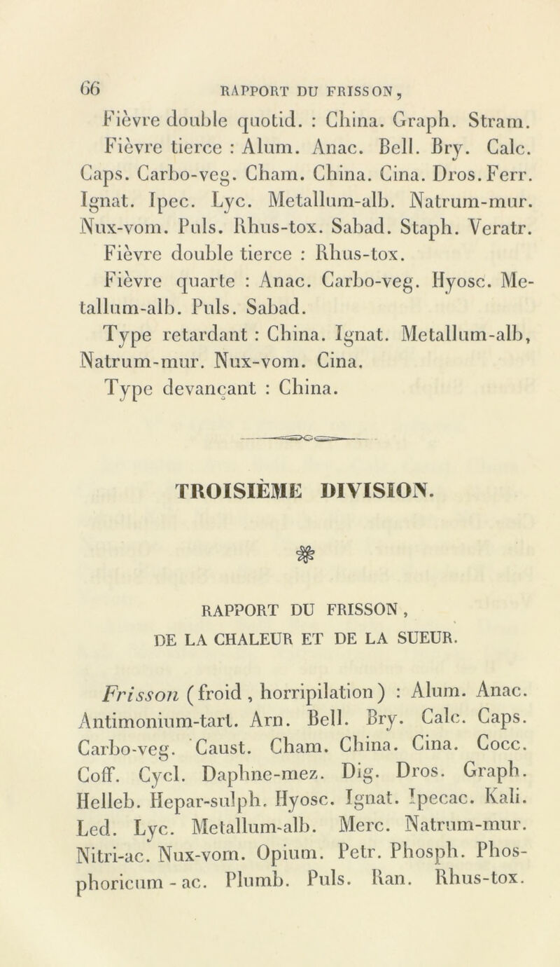 Fievre double quotid. : China. Graph. Stram. Fievre tierce : Alum. Anac. Bell. Bry. Calc. Caps. Carbo-veg. Cham. China. Cina. Dros.Ferr. Ignat. Ipcc. Lyc. Metallnm-alh. Natrum-mnr. Nux-vom. Puls. Rhus-tox. Sabad. Staph. Veratr. Fievre double tierce : Rhus-tox. Fievre quarte : Anac. Carho-veg. Hyosc. Me- tallum-alb. Puls. Sabad. Type retardant : China. Ignat. Metallum-alb, Natrum-mur. Nux-vom. Cina. Type devancant : China. TROISIEME DIVISION. RAPPORT DU FRISSON, DE LA CHALEUR ET DE LA SUEUR. Frisson (froid, horripilation) : Alum. Anac. Antimonium-tart. Arn. Bell. Bry* Calc. Caps. Carbo-veg. Caust. Cham. China. Cina. Cocc. Coff. Cycl. Daphne-mez. Dig. Dros. Graph. Helleb. Hepar-sulph. Hyosc. Ignat. Ipecac. Kali. Led. Lyc. Metallum-alb. Merc. Natrum-mur. Nitri-ac. Nux-vom. Opium. Petr. Phosph. Phos- phoricum - ac. Plumb. Puls. han. Rhus-tox.