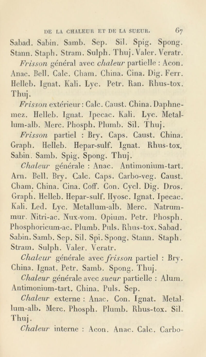 Sabad. Sabin. Samb. Scp. Sil. Spig. Spong. Stann. Staph. Stram. Sulph. Thuj.Valer. Veratr. Frisson general avec clialeur partielle : Acon. Anac. Bell. Galc. Cham. China. Cina. Dig. Ferr. Hcllcb. Ignat. Kali. Lyc. Petr. Ran. Rhus-tox. Thuj. Frisson exterieur: Calc. Caust. China. Daphne- mez. Helleb. Ignat. Ipecac. Kali. Lyc. Metal- lum-alb. Merc. Phosph. Plumb. Sil. Thuj. Frisson partiel : Bry. Caps. Caust. China. Graph. Helleb. Hepar-sulf. Ignat. Rhus-tox. Sabin. Samb. Spig. Spong. Thuj. Clialeur generale : Anac. Antimonium-tart. Arn. Bell. Bry. Calc. Caps. Carbo-veg. Caust. Cham. China. Cina. Coff. Con. Cycl. Dig. Dros. Graph. Hclleb. Hepar-sulf. Ilyosc. Ignat. Ipecac. Kali. Led. Lyc. Metallum-alb. Merc. Natrum- mur. Nitri-ac. Nux-vom. Opium. Petr. Phosph. Phosphoricum-ac. Plumb. Puls. Rhus-tox. Sabad. Sabin. Samb. Sep. Sil. Spi. Spong. Stann. Staph. Stram. Sulph. Valer. Veratr. Clialeur generale avec frisson partiel : Bry. China. Ignat. Petr. Samb. Spong. Thuj. Clialeur generale avec sueur partielle : Alum. Antimonium-tart. China. Puls. Sep. Clialeur externe : Anac. Con. Ignat. Metal- lum-alb. Merc. Phosph. Plumb. Rhus-tox. Sil. Thuj. Clialeur interne : Acon. Anac. Calc. Carbo-