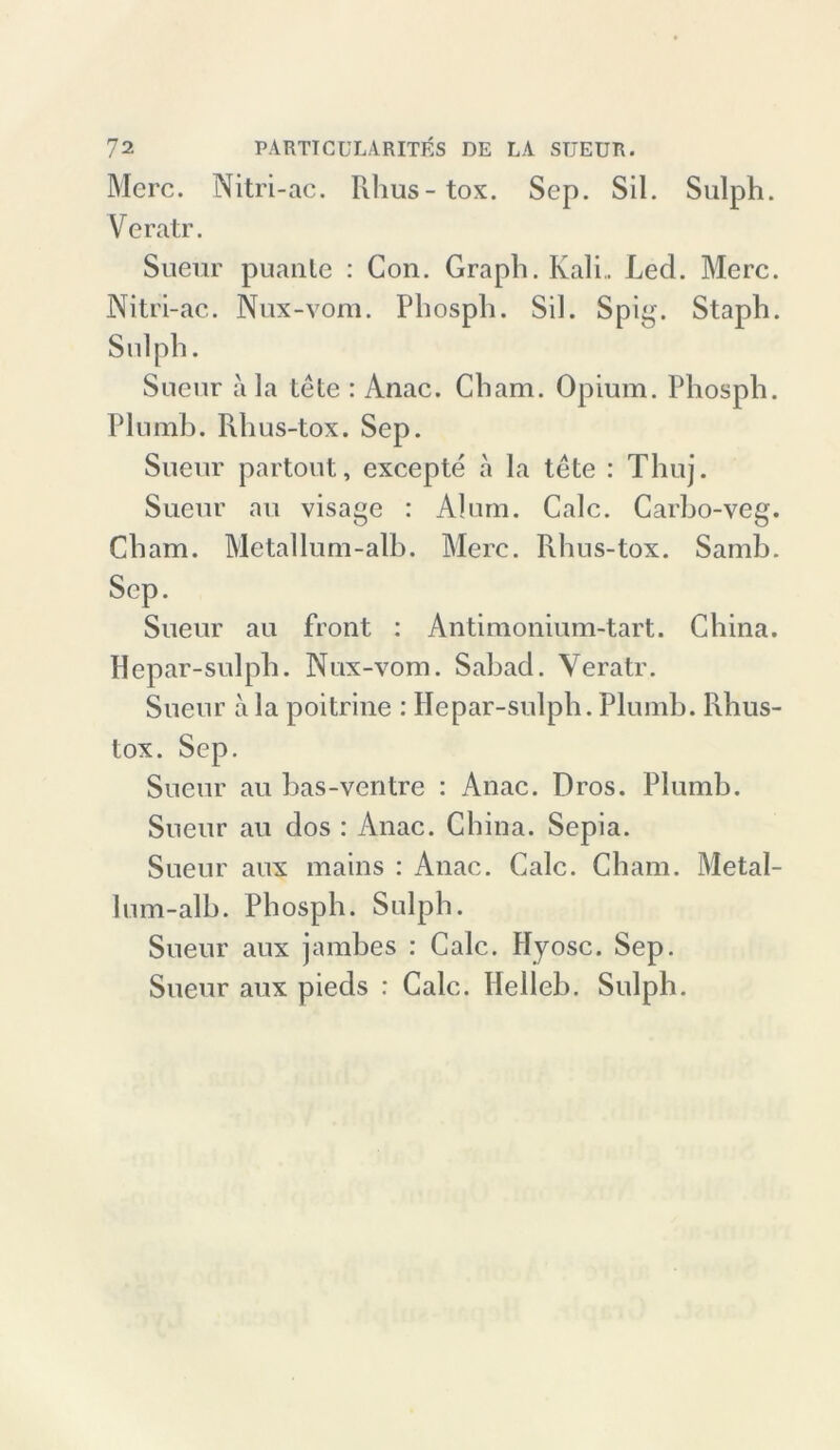 Merc. Nitri-ac. Filius-tox. Sep. Sil. Sulph. Veratr. Sueur puante : Gon. Graph. Kali.. Led. Merc. Nitri-ac. Nux-vom. Phosph. Sil. Spig. Staph. Sulph. Sueur a la tele : Anac. Cham. Opium. Phosph. Plumb. Rhus-tox. Sep. Sueur partout, excepte a la tete : Thuj. Sueur au visage : Al um. Calc. Carho-veg. Cham. Metallum-alb. Merc. Rhus-tox. Samb. Sep. Sueur au front : Antimonium-tart. China. Hepar-sulph. Nux-vom. Sabad. Veratr. Sueur a la poitrine : Hepar-sulph. Plumb. Rhus- tox. Sep. Sueur au bas-ventre : Anac. Bros. Plumb. Sueur au dos : Anac. China. Sepia. Sueur aux mains : Anac. Calc. Cham. Metal- lum-alb. Phosph. Sulph. Sueur aux jambes : Calc. Hyosc. Sep. Sueur aux pieds : Calc. Helleb. Sulph.