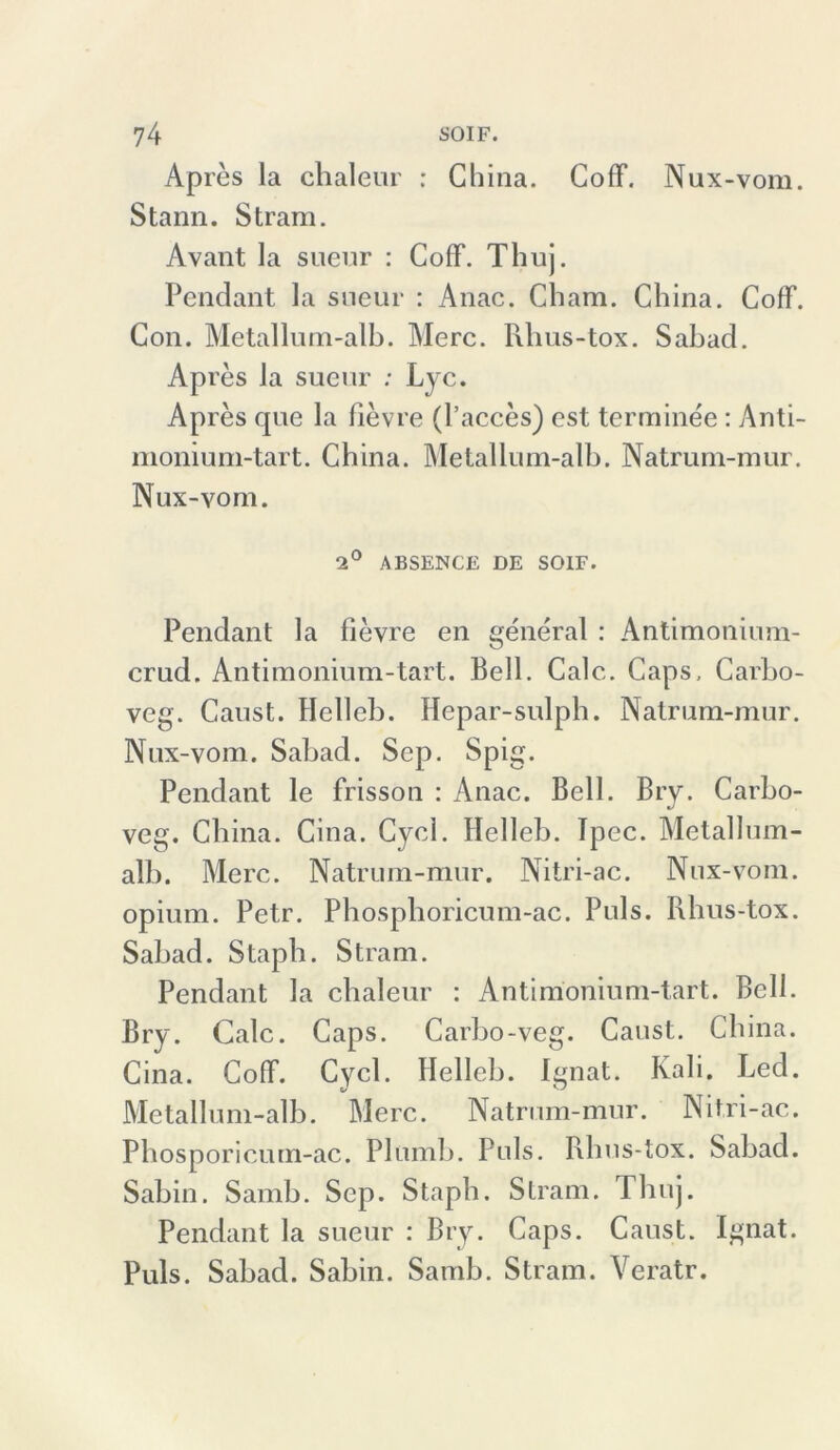 Apres la chaleur : China. CofF. Nux-vom. Stann. Stram. Avant la sueur : CofF. Thuj. Pendant la sueur : Anac. Cham. China. CofF. Con. Metallum-alb. Merc. Rhus-tox. Sabad. Apres la sueur ; Lyc. Apres que la fievre (l’acces) est terminee: Anti- monium-tart. China. Metallum-alb. Natrum-mur. Nux-vom. 2° ABSENCE DE SOIF. Pendant la fievre en general : Antimonium- crud. Antimonium-tart. Bell. Calc. Caps. Carbo- veg. Caust. Flelleb. Hepar-sulph. Natrum-mur. Nux-vom. Sabad. Sep. Spig. Pendant le frisson : Anac. Bell. Bry. Carbo- veg. China. Cina. Cycl. Helleb. Tpec. Metallum- alb. Merc. Natrum-mur. Nitri-ac. Nux-vom. opium. Petr. Phosphoricum-ac. Puls. Rhus-tox. Sabad. Staph. Stram. Pendant la chaleur : Antimonium-tart. Bell. Bry. Calc. Caps. Carbo-veg. Caust. China. Cina. CofF. Cycl. Helleb. Ignat. Kali. Led. Metallum-alb. Merc. Natrum-mur. Nitri-ac. Phosporicum-ac. Plumb. Puls. Rhus-tox. Sabad. Sabin. Samb. Sep. Staph. Stram. Thuj. Pendant la sueur : Bry. Caps. Caust. Ignat. Puls. Sabad. Sabin. Samb. Stram. Yeratr.