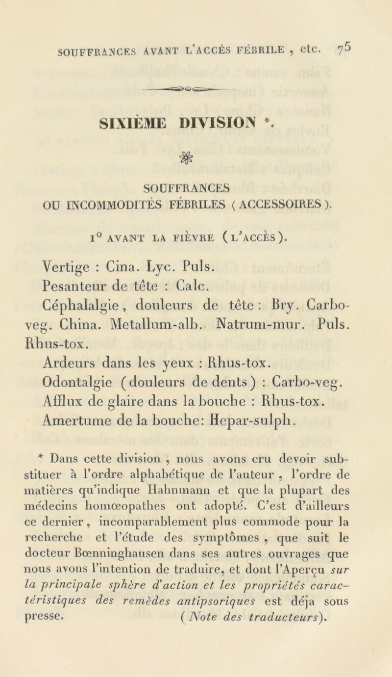 SIXIEME DIVISION *. SOÖFFRANCES Oü INCOMMODITES FEBRILES ( ACCESSOIRES ). 1° AVANT LA FIEVRE (l'aCCES). Vertige : Cina. Lyc. Puls. Pesanteur de tete : Galc. Cephalalgie, douleurs de tete: Bry. Carbo- veg. China. Metallum-alb. Natrum-mur. Puls. Rbus-tox. Ardeurs dans les yeux : Rhus-tox. Odontalgie (douleurs dcdents) : Carbo-veg. Afflux de glaire dans laboucbe : Rbus-tox. Amertume de la bouche: Hepar-sulph. * Dans cette division , nous avons cru devoir sub- stituer a l’ordre alphabetique de l’anteur , Pordre de matieres qu’indiqne Ilahmnann et que la plupart des mcdecins homocopatbes ont adopte. C’est d’ailleurs ce dernier, incomparablement plus commode pour la recherche et Petude des symptomes , que sult le docteur Boenninghausen dans ses autres ouvrages que nous avons l’lntention de traduire, et dont PApercu sur la principale sph&re d'action et les proprietes carac- leristiques des rem<)des antipsoriqucs est deja sous presse. ( Note des traducteurs').