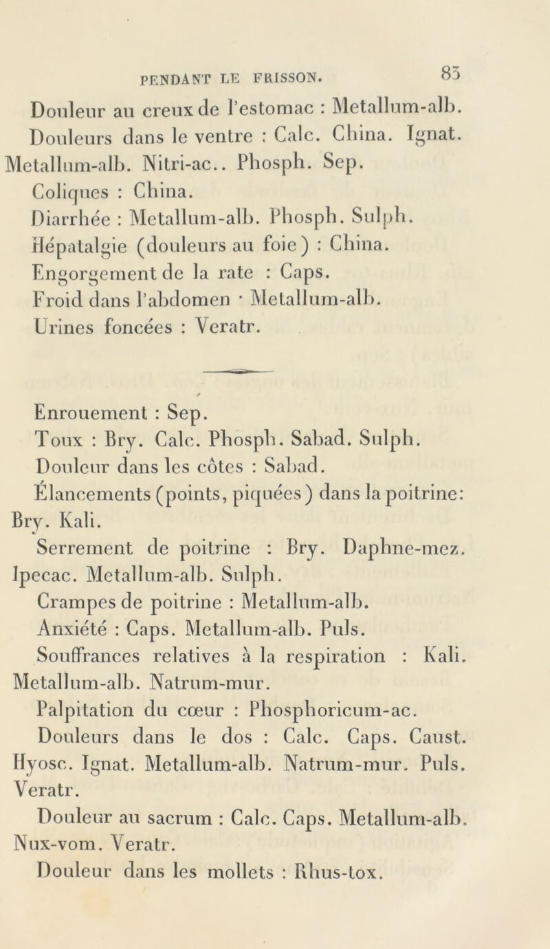 Douleur au creuxde l’estomac : Metallum-alb. Douleurs dans le ventrc : Calc. China. Ignat. Metallum-alb. Nitri-ac.. Phosph. Sep. Coliques : China. Diarrhee : Metallum-alb. Phosph. Sulph. Hepatalgie (douleurs au foie) : China. Engorgement de la rate : Caps. Froid dans l’abdomen • Metallum-alb. Urines foncees : Veratr. Enrouement : Sep. Toux : Bry. Calc. Phosph. Sabad. Sulph. Douleur dans les cotes : Sabad. Elancements (points, piquees) dans la poitrine: Bry. Kali. Serrement de poitrine : Bry. Daphne-mez. Ipecac. Metallum-alb. Sulph. Crampes de poitrine : Metallum-alb. Anxiete : Caps. Metallum-alb. Puls. Souffrances relatives a la respiration : Kali. Metallum-alb. Natrum-mur. Palpitation du coeur : Phosphoricum-ac. Douleurs dans le dos : Calc. Caps. Caust. Hyosc. Ignat. Metallum-alb. Natrum-mur. Puls. Veratr. Douleur au sacrum : Calc. Caps. Metallum-alb. Nux-vom. Veratr. Douleur dans les mollets : Rhus-tox.