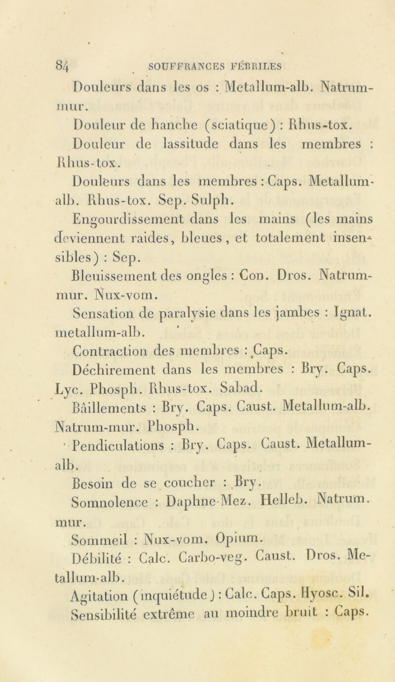 Douleurs Jans les os : Metallum-alb. Natrum- mur. Douleur Je handle (sciatique) : Rhus-tox. Douleur Je lassitude Jans les membres : Rhus-tox. Douleurs Jans les membres : Caps. Metallum- alb. Rhus-tox. Sep. Sulpb. Engourdissement Jans les mains (les mains Jeviennent raiJes, bleues, et totalement insen* sibles) : Sep. Bleuissement Jes ongles : Con. Dros. Natrum- mur. Nux-vom. Sensation Je paralysie Jans les jambes : Ignat. metallum-alb. Contraction Jes membres : Caps. Decbirement Jans les membres : Bry. Caps. Lyc. Pbospb. Rhus-tox. SabaJ. Bäillements : Bry. Caps. Caust. Metallum-alb. Natrum-mur. Pbospb. ■ PenJiculations : Bry. Caps. Caust. Metallum- alb. Besoin Je se coucher : Bry. Somnolenee : Daphne Mez. Helleb. Natrum. mur. Sommeil : Nux-vom. Opium. Debilite : Calc. Carbo-veg. Caust. Dros. Me- tall um-alb. Agitation (inquietude J: Cale. Caps. Hyosc. Sil. Sensibilite extreme au moinJre bruit : Caps.