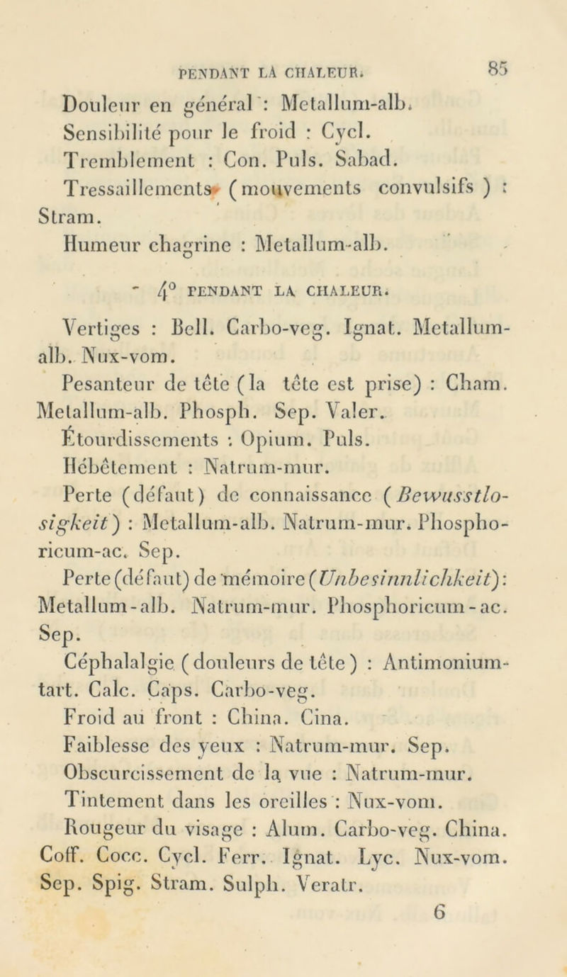Douleur cn general : Metallum-alb* Sensibilite pour Je froid : Cycl. Treinblement : Con. Puls. Sabad. Tressaillements* ( monvements convulsifs ) : i Stram. Humenr chagrine : Metallumalb. ' 4° PENDANT LA CHALEUR. Vertiges : Bell. Carbo-veg. Ignat. Metallum- alb. Nux-vom. Pesanteur de tete (la tete est prise) : Cham. Melallum-alb. Phosph. Sep. Yaler. Etourdissements Opium. Puls. Hebetement : Natrum-mur. Perte (defaut) de connaissance (Bewusstlo- sigkeit]) : Metall um-alb. Nalrum-mur. Pliospbo- ricuin-ac. Sep. Perte (defaut) de memoire (UnbeSinnlichkeit): Metallum-alb. Natrum-mur. Pbosplioricmn -ac. Sep. Cephalalgie ( donleurs de tete ) : Antimonium- tart. Calc. Caps. Carbo-veg. Froid au front : China. Cina. Faiblesse des yeux : Natrum-mur. Sep. Obscurcissemcnt de la vue : Natrum-mur. Tintement dans les orcilles : Nux-vom. Rougeurdu visage : Alum. Carbo-veg. China. CofF. Cocc. Cycl. Ferr. Ignat.. Lyc. Nux-vom. Sep. Spig. Stram. Sulpli. Veratr. 6