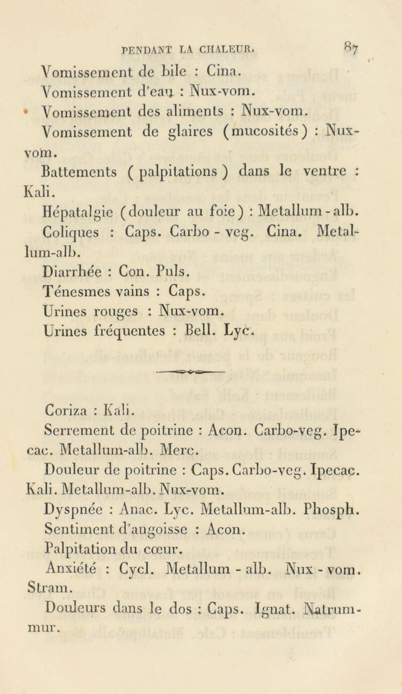 Vomissemcnt de bile : Cina. Yomissemcnt d’eau : Nux-vom. • Yomissement des aliments : Nux-vom. Yomissemcnt de glaires (mucosites) : Nux- vom. Battements ( palpitations ) dans le ventre : Kali. Hepatalgie (douleur au foie) : Metallum - alb. Coliques : Caps. Carbo - veg. Cina. Metal- lum-alb. Diarrhee : C011. Puls. Tenesmes vains : Caps. Urines rouges : Nux-vom. Urines frequentes : Bell. Lyc. Coriza : Kali. Serrement de poitrine : Acon. Carbo-veg. Ipe^- cae. Metallum-alb. Merc. Douleur de poitrine : Caps. Carbo-veg. Ipecac. Kali. Metallum-alb. Nux-vom. Dyspnee : Anac. Lyc. Metallum-alb. Pbos Ph. Sentiment d’angoisse : Acon. Palpitation du coeur. Anxiete : Cvcl. Metallum-alb. Nux-vom. J Stram. Douleurs dans le dos : Caps. Ignat. Natrum- mur.