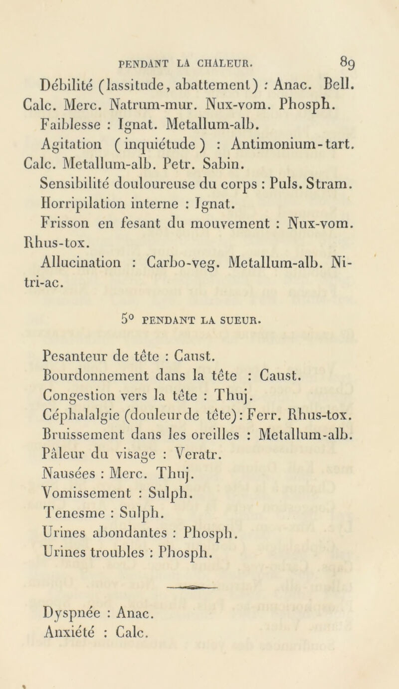 Debilite (lassitude, abattemenl) : Anac. Bell. Calc. Merc. Natrum-mur. Nux-vom. Phosph. Faiblesse : Ignat. Metallum-alb. Agitation (inquietude ) : Antimonium-tart. Calc. Metallum-alb. Petr. Sabin. Sensibilite douloureuse du corps : Puls. Stram. Kompilation interne : Ignat. Frisson en fesant du mouvement : Nux-vom. Rhus-tox. Allucination : Carbo-veg. Metallum-alb. Ni- tri-ac. 5° PENDANT LA. SUEUR. Pesanteur de tetc : Caust. Bourdonnement dans la tete : Caust. Congestion vers la tote : Thuj. Cepbalalgie (douleurde tete):Ferr. Rhus-tox. Bruissement dans les oreillcs : Metallum-alb. Paleur du visage : Veratr. Nausees : Merc. Thuj. Vomissement : Sulph. Tencsme : Sulph. Urines abondantes : Pbospli. Urines troubles : Pbospli. Dyspnee : Anac. Anxiete : Calc.