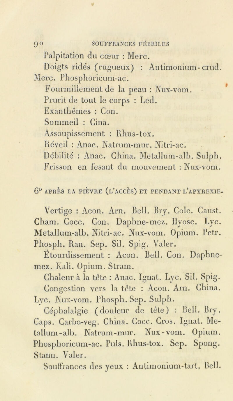 Palpitation du cceur : Merc. Doigts rides (rugueux) : Antimonium-crüd. Merc. Phosphoricum-ac. Fourmillement de la peau : Nux-vom. Pruritde tout le corps : Led. Exanthemes : Con. Sommeil : Cina. Assoupissement : Khus-tox. Reveil : Anac. Natrum-mur. Nitri-ac. Debilite : Anac. China. Metallum-alb. SuJph. Frisson en fesant du mouvement : Nux-vom. 6° APRES LA FIEVRE (l’äCCES) ET PENDANT l’aPYREXIE. Vertige : Acon. Arn. Bell. Bry. Colc. Caust. Cham. Cocc. Con. Daphne-mez. Hyosc. Lyc. Metallum-alh. Nitri-ac. Nux-vom. Opium. Petr. Phosph. Ran. Sep. Sil. Spig. Yaler. Etourdissement : Acon. Bell. Con. Daphne- mez. Kali. Opium. Stram. Cliaieur a la tete : Anac. Ignat. Eyc. Sil. Spig. Congestion vers la tete : Acon. Arn. China. Lyc. Nux-vom. Phosph. Sep. Sulph. Cephalalgie (douleur de tete) : Bell. Bry. Caps. Carho-veg. China. Cocc. Cros. Ignat. Mc- tallum-alb. Natrum-mur. Nux-vom. Opium. Phosphoricum-ac. Puls. Rhus-tox. Sep. Spong. Stann. Valer. Souffrances des yeux : Antimonium-tart. Bell.