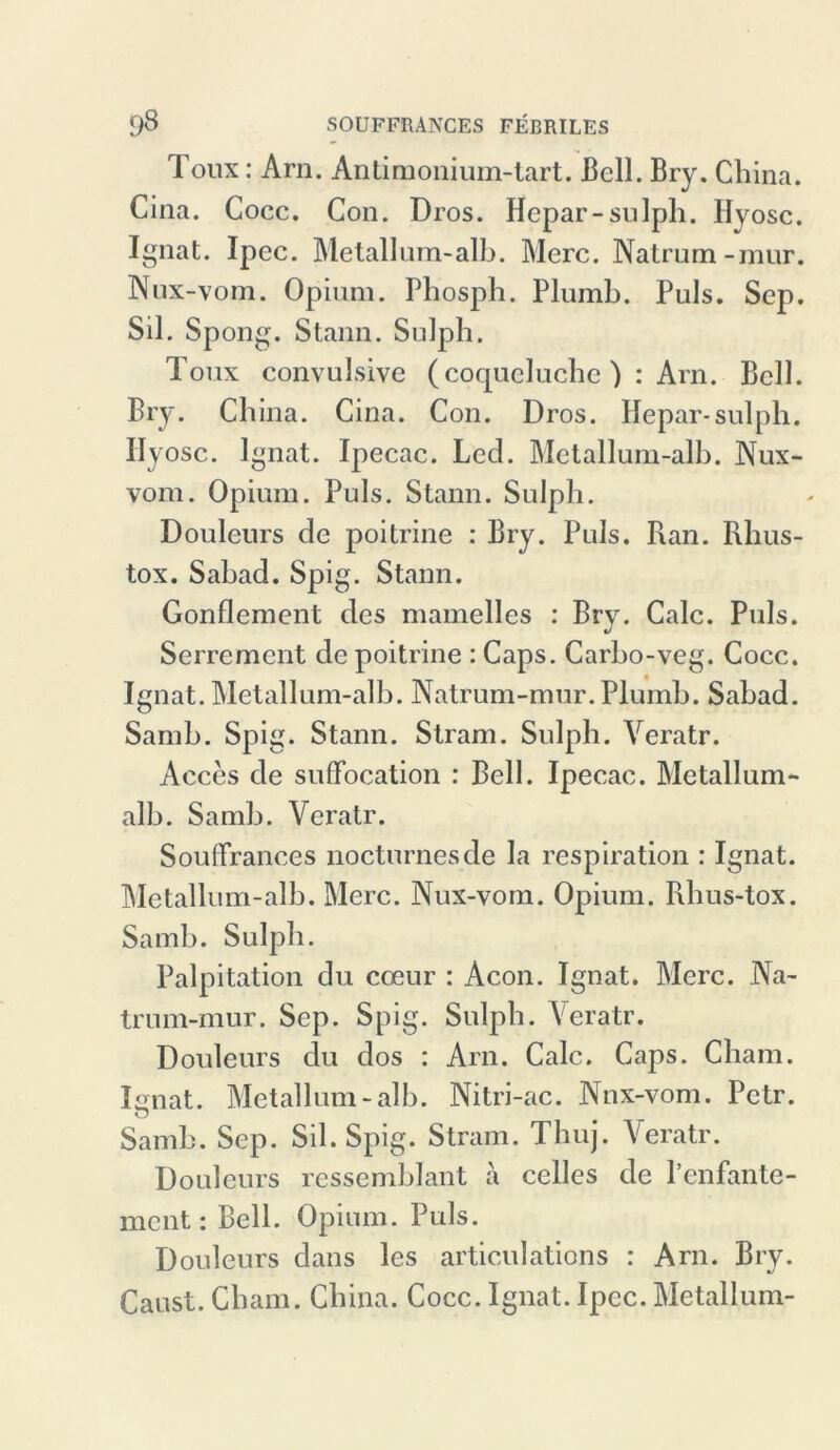 Toux: Arn. Antimonium-tart. Bell. Bry. China. Cina. Cocc. Con. Dros. Hepar-sulph. Hyosc. Ignat. Ipec. Metall um-alh. Merc. Natrum-mur. Nux-vom. Opium. Phosph. Plumb. Puls. Sep. Sil. Spong. Staun. Sulph. Toux convulsive (coqueluche ) : Arn. Bell. Bry. China. Cina. Con. Dros. Hepar-sulph. Hyosc. Ignat. Ipecac. Lcd. Metallum-alb. Nux- vom. Opium. Puls. Staun. Sulph. Douleurs de poitrine : Bry. Puls. Ran. Rhus- tox. Sabad. Spig. Stann. Gonflement des mamelles : Bry. Calc. Puls. Serremcnt de poitrine : Caps. Carbo-veg. Cocc. Ignat. Metallum-alb. Natrum-mur. Plumb. Sabad. Samb. Spig. Stann. Stram. Sulph. Yeratr. Acces de suflfocation : Bell. Ipecac. Metallum- alb. Samb. Veratr. SoufTrances nocturnesde la respiration : Ignat. Metallum-alb. Merc. Nux-vom. Opium. Rhus-tox. Samb. Sulph. Palpitation du coeur : Acon. Ignat. Merc. Na- trum-mur. Sep. Spig. Sulph. Veratr. Douleurs du dos : Arn. Calc. Caps. Cham. Iornat. Metallum-alb. Nitri-ac. Nnx-vom. Petr. Samb. Sep. Sil. Spig. Stram. Thuj. Yeratr. Douleurs ressemblant a celles de l’enfante- mcnt: Bell. Opium. Puls. Douleurs dans les articulations : Arn. Bry. Caust. Cham. China. Cocc. Ignat. Ipec. Metallum-