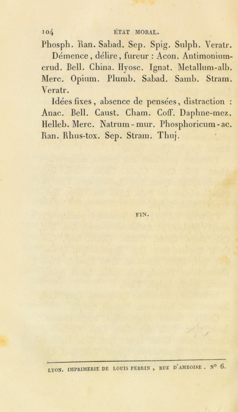 Phosph. Ran. Sahad. Sep. Spig. Sulph. Veratr. Demence, delire, fureur : Acon. Antimoninm- crud. Bell. China. Hyosc. Ignat. Metallum-alb. Merc. Opium. Plumh. Sahad. Samh. Stram. Veratr. Idees fixes , ahsence de pensees, distraction : Anae. Bell. Caust. Cham. CofF. Daphne-mez. Helleb. Merc. Natrum-mur. Phosphoricum-ac. Ran. Rhus-tox. Sep. Stram. Thnj. FIN. LYON. IMPRIMERIE DE LOUIS PERRIN , RUE d’aMBOISE . N° 6.