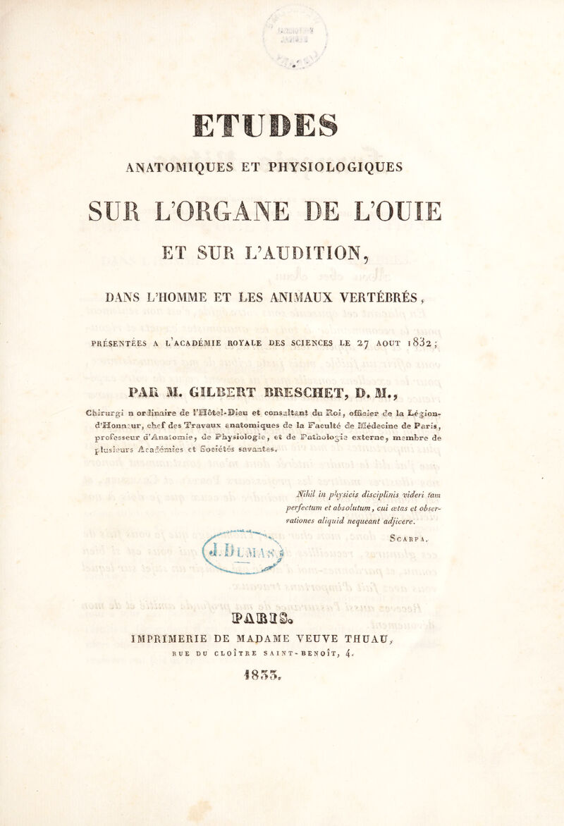 ANATOMIQUES ET PHYSIOLOGIQUES SUR L’ORGANE DE L’OÜIE ET SUR U’AUDITION, DANS L’HOMME ET LES ANIMAUX YERTÉRRÉS, PRÉSENTÉES A l’aCADÉMIE ROYALE DES SCIENCES LE 27 AOUT I 832 ; PAR M. GILBERT BRESCHET, B, SI., Chirurgi si ordinaire de l’Hôte!* Dieu et consalt&nt du Eloi, officier de la Légion- d’Honncur, chef des Travaux anatomiques de la Faculté de Médecine de Paris, professeur d’Anatomie 7 de Physiologie, et de Pathologie externe7 membre de plusieurs Académies et Sociétés savantes* Æhil in physicis disciplinis videri tam perfection et absolution, cui œtas et obser- vaûones aliquid nequeant adjicere. SCABPA, PARUS» IMPRIMERIE DE MADAME VEUVE THUAÜ, RUE DU CLOÎTRE SAINT - BENOIT, 4 * 1855.