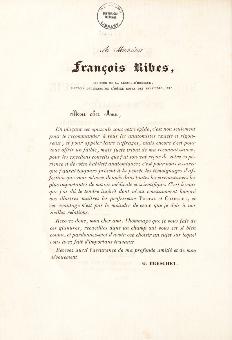 cféonAieur français ÎUfres, OFFICIER DE LA LÉGION-d’iIONNEUR , MÉDECIN ORDINAIRE DE l’hÔTEL ROYAL DES INVALIDES , ETC. dlltaon cKct gHd au. En plaçant cet opuscule sous votre égide, c*est non seulement pour le recommander à tous les anatomistes exacts et rigou- reux, et pour appeler leurs suffrages , mais encore c est pour vous offrir un faible, mais juste tribut de ma reconnaissance, pour les excellens conseils que fai souvent reçus de votre expé- rience et de votre habileté anatomiques ; c'est pour vous assurer que f aurai toujours présent à la pensée les témoignages d'aff fection que vous ml avez donnés dans toutes les circonstances les plus importantes de ma vie médicale et scientifique. C'est à vous que fai dû le tendre intérêt dont ml ont constamment honoré nos illustres maîtres les professeurs Portal et Chaussier, et cet avantage ri est pas le moindre de ceux que je dois à nos vieilles relations. Recevez donc, mon cher ami, F hommage que je vous fais de ces glanures, recueillies dans un champ qui vous est si bien connu, et pardonnez-moi d'avoir osé choisir un sujet sur lequel vous avez fait d'import ans travaux. Recevez aussi Vassurance de ma profonde amitié et de mon dévouement. G. BRESCHET.