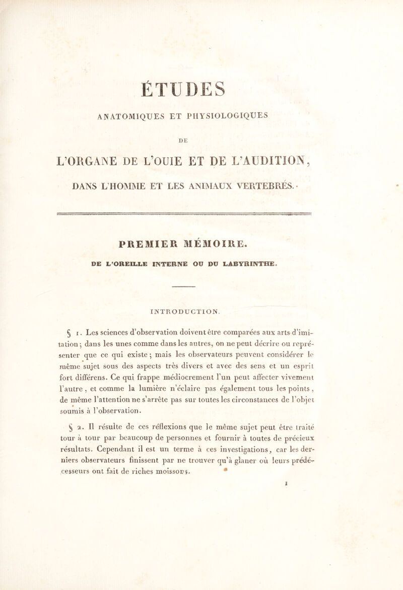 É T ü D E S ANATOMIQUES ET PHYSIOLOGIQUES DE L’ORGANE DE L’OUÏE ET DE L’AUDITION, DANS L’HOMME ET LES ANIMAUX VERTEBRES, • PREMIER MÉMOIRE. PE L'OREILLE INTERNE Oü PU LABYRINTHE* INTRODUCTION. § i. Les sciences d’observation doivent être comparées aux arts d’imi- tation; dans les unes comme dans les autres, on ne peut décrire ou repré- senter que ce qui existe ; mais les observateurs peuvent considérer le même sujet sous des aspects très divers et avec des sens et un esprit fort différens. Ce qui frappe médiocrement Tun peut affecter vivement l’autre , et comme la lumière n’éclaire pas également tous les points , de même l’attention ne s’arrête pas sur toutes les circonstances de l’objet soumis à l’observation. § 2. Il résulte de ces réflexions que le même sujet peut être traité tour à tour par beaucoup de personnes et fournir à toutes de précieux résultats. Cependant il est un terme à ces investigations, car les der- niers observateurs finissent par ne trouver qu’à glaner où leurs prédé-- cesseurs ont fait de riches moissons.