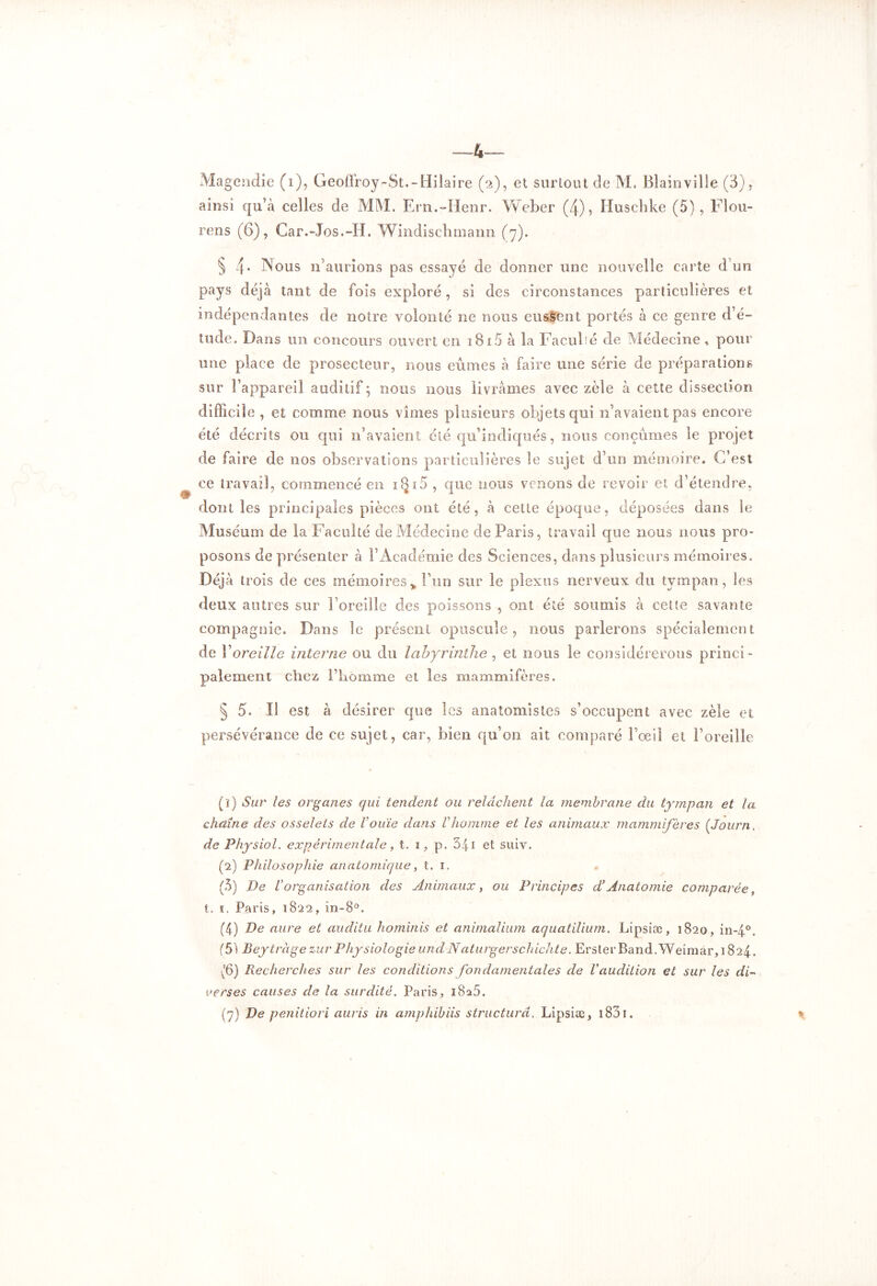 Magendie (i), Geoffroy-8t.-Hilaire (2), et surtout de M. Bîainville (3), ainsi qu’à celles de MM. Ern.-Henr. Weber (4), Huschke (5), Flou- rens (6), Car.-Jos.-H. Windischmann (7). § 4* Nous n’aurions pas essayé de donner une nouvelle carte d’un pays déjà tant de fois exploré, si des circonstances particulières et indépendantes de notre volonté ne nous eussent portés à ce genre d’é- tude. Dans un concours ouvert en 1815 à la Facullé de Médecine, pour une place de prosecteur, nous eûmes à faire une série de préparations sur l’appareil auditif ; nous nous livrâmes avec zèle à cette dissection difficile , et comme nous vîmes plusieurs objets qui n’avaient pas encore été décrits ou qui n’avaient été qu’indiqués, nous conçûmes le projet de faire de nos observations particulières le sujet d’un mémoire. C’est ce travail, commencé en iQi5 , que nous venons de revoir et d’étendre, dont les principales pièces ont été, à cette époque, déposées dans le Muséum de la Faculté de Médecine de Paris, travail que nous nous pro- posons de présenter à l’Académie des Sciences, dans plusieurs mémoires. Déjà trois de ces mémoires* l’un sur le plexus nerveux du tympan, les deux autres sur l’oreille des poissons , ont été soumis à cette savante compagnie. Dans le présent opuscule, nous parlerons spécialement de Y oreille interne ou du labyrinthe , et nous le considérerons princi- palement chez l’homme et les mammifères. § 5. Il est à désirer que les anatomistes s’occupent avec zèle et persévérance de ce sujet, car, bien qu’on ait comparé l’œil et l’oreille (î) Sur les organes qui tendent ou relâchent la membrane du tympan et la chaîne des osselets de l’ouïe dans Vhomme et les animaux mammifères (Journ. de Physiol. expérimentale, t. 1, p. 541 et suiv. (2) Philosophie anatomique, t. 1. (5) De l’organisation des Animaux, ou Principes d’Anatomie comparée, t. 1. Paris, 1822, in-8°. (4) De aure et audita hominis et animalium aquatilium. Lipsiæ, 1820, in-4°. (5) Beytràge zur Physiologie undNaturgerschichte. Erster Band.Weimar, 1824. v'6) Recherches sur les conditions fondamentales de l'audition et sur les di- verses causes de la surdité. Paris, 1825. (7) De penitiori auris in amphibiis structura. Lipsiæ , i83i. *