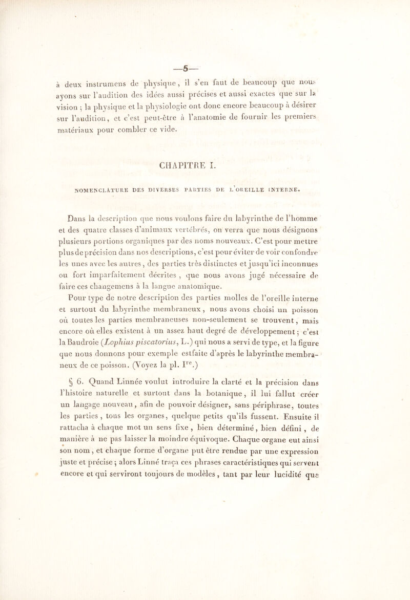 -—6 à deux inslrumens de physique , il s’en laut de beaucoup que nous ayons sur l’audition des idees aussi précisés et aussi exactes que sui la vision ^ la physique et la physiologie ont donc encore beaucoup a desner sur l’audition, et c’est peut-être à l’anatomie de fournir les premiers matériaux pour combler ce vide. CHAPITRE I. nomenclature des diverses parties de l’oreille interne. Dans la description que nous voulons faire du labyrinthe de l’homme et des quatre classes d’animaux vertébrés, on verra que nous désignons plusieurs portions organiques par des noms nouveaux. C’est pour mettre plus de précision dans nos descriptions, c’est pour éviter de voir confondre les unes avec les autres , des parties très distinctes et jusqu’ici inconnues ou fort imparfaitement décrites , que nous avons jugé nécessaire de faire ces changemens à la langue anatomique. Pour type de notre description des parties molles de l’oreille interne et surtout du labyrinthe membraneux , nous avons choisi un poisson où toutes les parties membraneuses non-seulement se trouvent, mais encore où elles existent à un assez haut degré de développement ; c’est la Baudroie (.Lophius piscatorius, L.) qui nous a servi de type, et la figure que nous donnons pour exemple estfaite d’après le labyrinthe membra- neux de ce poisson. (Voyez la pl. Ire.) § 6. Quand Linnée voulut introduire la clarté et la précision dans l’histoire naturelle et surtout dans la botanique, il lui fallut créer un langage nouveau, afin de pouvoir désigner, sans périphrase, toutes les parties, tous les organes, quelque petits qu’ils fussent. Ensuite il rattacha à chaque mot un sens fixe , bien déterminé , bien défini , de manière à ne pas laisser la moindre équivoque. Chaque organe eut ainsi son nom, et chaque forme d’organe put être rendue par une expression juste et précise ; alors Linné traça ces phrases caractéristiques qui servent encore et qui serviront toujours de modèles , tant par leur lucidité que