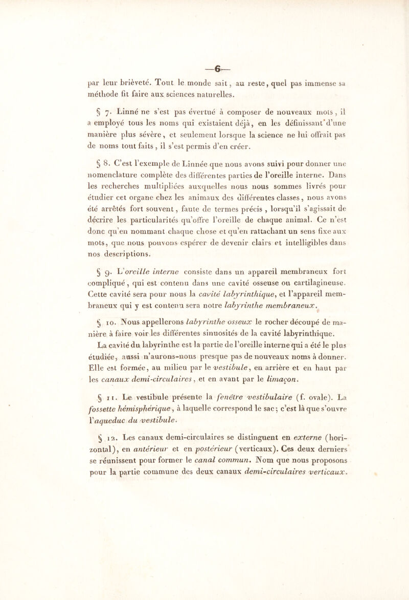 —6 par leur brièveté. Tout le monde sait, au reste, quel pas immense sa méthode lit faire aux sciences naturelles. § 7. Linné ne s'est pas évertué à composer de nouveaux mois, il a employé tous les noms qui existaient déjà, en les définissant d’une manière plus sévère, et seulement lorsque la science ne lui offrait pas de noms tout faits , il s’est permis d’en créer. § 8. C’est l’exemple de Linnée que nous avons suivi pour donner une nomenclature complète des différentes parties de l’oreille interne. Dans les recherches multipliées auxquelles nous nous sommes livrés pour étudier cet organe chez les animaux des différentes classes, nous avons été arrêtés fort souvent, faute de termes précis , lorsqu’il s’agissait de décrire les particularités qu’offre l’oreille de chaque animal. Ce n’est donc qu’en nommant chaque chose et qu’en rattachant un sens fixe aux mots, que nous pouvons espérer de devenir clairs et intelligibles dans nos descriptions. § 9. h oreille interne consiste dans un appareil membraneux fort compliqué, qui est contenu dans une cavité osseuse ou cartilagineuse. Cette cavité sera pour nous la cavité labyrinthique, et l’appareil mem- braneux qui y est contenu sera notre labyrinthe membraneux. § 10. Nous appellerons labyrinthe osseux le rocher découpé de ma- nière à faire voir les différentes sinuosités de la cavité labyrinthique. La cavité du labyrinthe est la partie de l’oreille interne qui a été le plus étudiée, aussi n’aurons-nous presque pas de nouveaux noms à donner. Elle est formée, au milieu par 1 e vestibule, en arrière et en haut par les canaux demi-circulaires, et en avant par le limaçon. § 11. Le vestibule présente la fenêtre vestibulaire (f. ovale). La fossette hémisphérique, à laquelle correspond le sac ; c'est là que s’ouvre Y aqueduc du vestibule. § 12. Les canaux demi-circulaires se distinguent en externe (hori- zontal), en antérieur et en postérieur (verticaux). Ces deux derniers se réunissent pour former le canal commun. Nom que nous proposons pour la partie commune des deux canaux demi-circulaires verticaux.