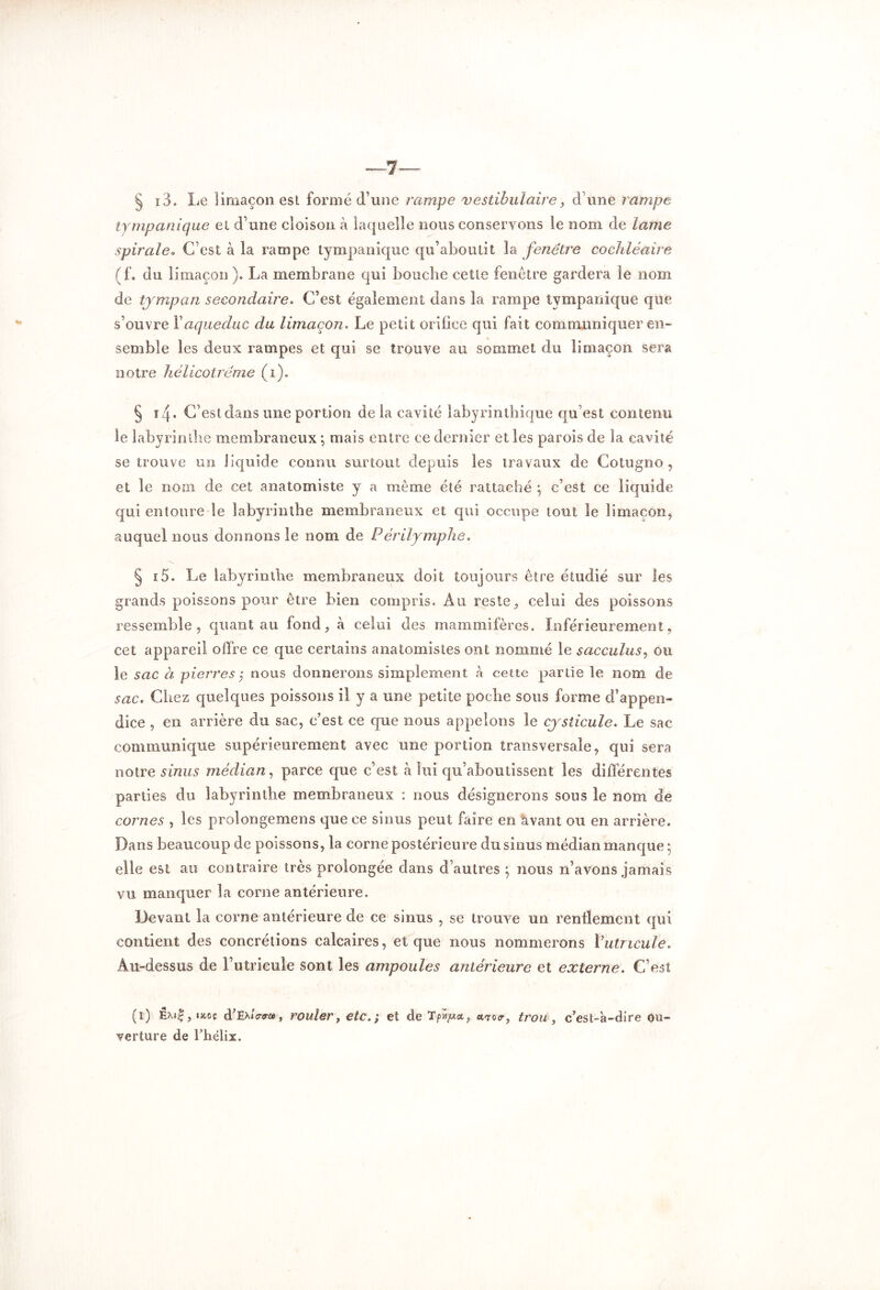 § i3. Le limaçon esl forme d’une rampe vestibulaire, d une rampe tympanique et d’une cloison à laquelle nous conservons le nom de lame spirale* C’est à la rampe tympanique qu’aboutit la fenêtre cochléaire (f. clu limaçon ). La membrane qui bouche cette fenêtre gardera îe nom de tympan secondaire. C’est également dans la rampe tympanique que s’ouvre Y aqueduc du limaçon. Le petit orifice qui fait communiquer en- semble les deux rampes et qui se trouve au sommet du limaçon sera notre hêlicotréme (i). § i4. C’est dans une portion delà cavité labyrinthique qu’est contenu le labyrinthe membraneux ; mais entre ce dernier et les parois de la cavité se trouve un liquide connu surtout depuis les travaux de Cotugno , et le nom de cet anatomiste y a même été rattaché \ c’est ce liquide qui entoure îe labyrinthe membraneux et qui occupe tout le limaçon, auquel nous donnons le nom de Périlymphe. § i5. Le labyrinthe membraneux doit toujours être étudié sur les grands poissons pour être bien compris. Au reste, celui des poissons ressemble , quant au fond, à celui des mammifères. Inférieurement, cet appareil offre ce que certains anatomistes ont nommé le sacculus, ou le sac à pierres ; nous donnerons simplement à cette partie le nom de sac. Chez quelques poissons il y a une petite poche sous forme d’appen- dice , en arrière du sac, c’est ce que nous appelons le cysticule. Le sac communique supérieurement avec une portion transversale, qui sera notre sinus médian, parce que c’est à lui qu’aboutissent les différentes parties du labyrinthe membraneux : nous désignerons sous le nom de cornes , les prolongerons que ce sinus peut faire en avant ou en arrière. Dans beaucoup de poissons, la corne postérieure du sinus médian manque ; elle est au contraire très prolongée dans d’autres 5 nous n’avons jamais vu manquer la corne antérieure. Devant la corne antérieure de ce sinus , se trouve un renflement qui contient des concrétions calcaires, et que nous nommerons Vutncule. Au-dessus de l’utricule sont les ampoules antérieure et externe. C’est (1) Ex»£,tJtoc d’Ex/crcr®, rouler, etc. ; et deTp^a, *<ro<r, trou, c'est-à-dire ou- verture de l’hélix.