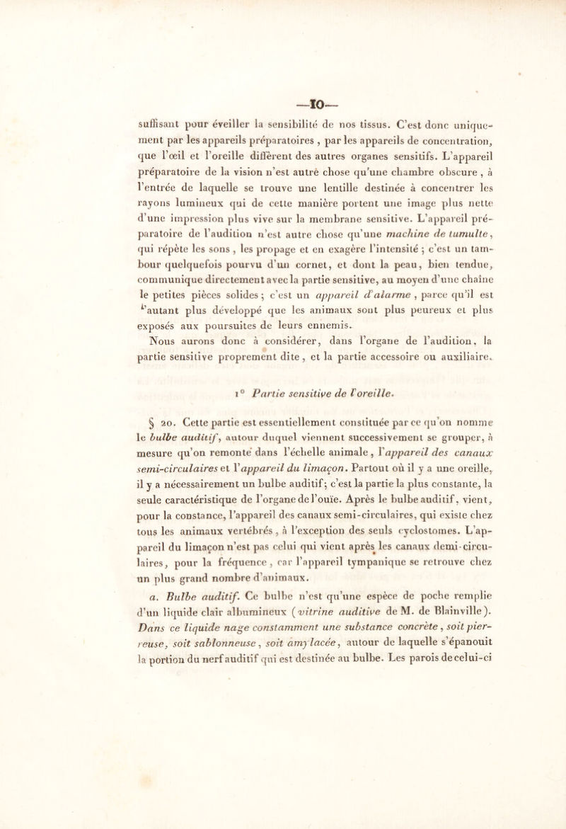 —10— suffisant pour éveiller la sensibilité de nos tissus. C’est donc unique- ment par les appareils préparatoires , parles appareils de concentration, que l’œil et l’oreille diffèrent des autres organes sensitifs. L’appareil préparatoire de la vision n’est autre chose qu’une chambre obscure , à l’entrée de laquelle se trouve une lentille destinée à concentrer les rayons lumineux qui de cette manière portent une image plus nette d’une impression plus vive sur la membrane sensitive. L’appareil pré- paratoire de l’audition n’est autre chose qu’une machine de tumulte, qui répète les sons , les propage et en exagère l’intensité ; c’est un tam- bour quelquefois pourvu d’un cornet, et dont la peau, bien tendue, communique directement avec la partie sensitive, au moyen d’une chaîne le petites pièces solides ; c’est un appareil d alarme , parce qu'il est d’autant plus développé que les animaux sont plus peureux et plus exposés aux poursuites de leurs ennemis. Nous aurons donc à considérer, dans l’organe de l’audition, la partie sensitive proprement dite , et la partie accessoire ou auxiliaire. i° Partie sensitive de ïoreille, § 20. Cette partie est essentiellement constituée parce qu’on nomme le bulbe auditif, autour duquel viennent successivement se grouper, h mesure qu’on remonté dans l’échelle animale , Y appareil des canaux semi-circulaires et Y appareil du limaçon, Partout où il y a une oreille, il y a nécessairement un bulbe auditif; c’est la partie la plus constante, la seule caractéristique de l’organe de l’ouïe. Après le bulbe auditif, vient, pour la constance, l’appareil des canaux semi-circulaires, qui existe chez tous les animaux vertébrés, à l’exception des seuls cyclostomes. L’ap- pareil du limaçon n’est pas celui qui vient après^ les canaux demi-circu- laires, pour la fréquence , car l’appareil tympanique se retrouve chez un plus grand nombre d’animaux. a. Bulbe auditif. Ce bulbe n’est qu’une espèce de poche remplie d’un liquide clair albumineux ( vitrine auditive de M. de Blainville). Dans ce liquide nage constamment une substance concrète, soit pier- reuse, soit sablonneuse, soit amylacée, autour de laquelle s’épanouit la portion du nerf auditif qui est destinée au bulbe. Les parois de celui-ci