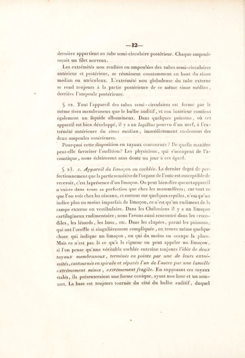 12— dernière appar tient au tube semi-circulaire postérieur. Chaque ampoule reçoit un filet nerveux. Les extrémités non renflées ou ampoulées des tubes semi-circulaires antérieur et postérieur, se réunissent constamment au haut du sinus médian ou utriculeux. L’extrémité non globuleuse du tube externe se rend toujours à la partie postérieure de ce même sinus médian , derrière l’ampoule postérieure. § 22. Tout l’appareil des tubes semi - circulaires est formé par le même tissu membraneux que le bulbe auditif, et son intérieur contient également un liquide albumineux. Dans quelques poissons, où cet appareil est bien développé, il y a un lapillus pourvu d’un nerf, à l’ex- trémité antérieure du sinus médian, immédiatement au-dessous des deux ampoules antérieures. Pourquoi cette disposition en tuyaux contournés ? De quelle manière peut-elle favoriser l’audition? Les physiciens, qui s’occupent de l'a- coustique, nous éclaireront sans doute un jour à cet égard, s 23. c. Appareil du limaçon ou cochlée. Le dernier degré de per- fectionnementquelapartiesensitivederorgane de l’ouïe est susceptible de recevoir, c’est laprésence d’un limaçon. On peut bien dire quecetappareil iTexisie dans toute sa perfection que chez les mammifères; car tout ce que l’on voit chez les oiseaux, et surtout sur quelques reptiles, n’est qu’un indice plus ou moins imparfait de limaçon, ce n’est qu’un rudiment de la rampe externe ou vestibulaire. Dans les Chéloniens il y a un limaçon cartilagineux rudimentaire ; nous l’avons aussi rencontré dans les croco- diles , les lézards , les boas , etc. Dans les clupées, parmi les poissons, qui ont l’oreille si singulièrement compliquée , on trouve même quelque chose qui indique un limaçon , ou qui du moins en occupe la place. Mais ce n’est pas là ce qu’à la rigueur on peut appeler un limaçon, si l’on pense qu’une véritable cochlée entraîne toujours l’idée de deux tuyaux membraneux, terminés en pointe par une de leurs extré- mités*, contournés en spirale et séparés Vun de Vautre par une lamelle extrêmement mince , extrêmement fragile. En supposant ces tuyaux étalés, ils présenteraient une forme conique, ayant une base et un som- met. La base est toujours tournée du côté du bulbe auditif, duquel