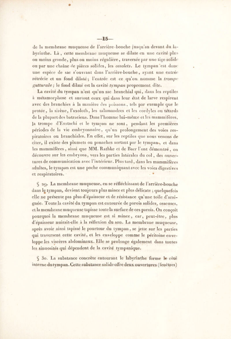 de la membrane muqueuse de l’arrière-bouche jusqu’au devant du la- byrinthe. Là , cette membrane muqueuse se dilate en une cavité pins ou moins grande, plus ou moins régulière, traversée par une tige solide ou par une chaîne ée pièces solides, les osselets. Le tympan est dont une espèce de sac s’ouvrant dans l’arrière-bouche, ayant une entrée rétrécie et un fond dilaté $ l’entrée est ce qu’on nomme la trompe gutturale ; le fond dilaté est la cavité tympan proprement dite. La cavité du tympan n’est qu’un sac branchial qui, dans les reptiles à métamorphose et surtout ceux qui dans leur état de larve respirent avec des branchies à la manière des poissons, tels par exemple que le protée , la sirène, l’axoloth, les salamandres et les cordyles ou têtards de la plupart des batraciens. Dans l’homme lui-même elles mammifères, la trompe d’Eustachi et le tympan ne sont, pendant les premières périodes de la vie embryonnaire, qu’un prolongement des voies res- piratoires ou branchiales. En effet, sur les reptiles que nous venons de citer, il existe des plumets ou panaches sortant par le tympan-, et dans les mammifères , ainsi que MM. Rathke et de Baer l’ont démontré , on découvre sur les embryons, vers les parties latérales du col , des ouver- tures de communication avec l’intérieur. Plus tard , dans les mammifères adultes, le tympan est une poche communiquant avec les voies digestives et respiratoires. § 29. La membrane muqueuse, en se réfléchissant de barrière-bouche dans le tympan, devient toujours plus mince et plus délicate ; quelquefois elle ne présente pas plus d’épaisseur et de résistance qu’une toile d’arai- gnée. Toute la cavité du tympan est entourée de parois solides, osseuses, et la membrane muqueuse tapisse toute la surface de ces parois. On conçoit pourquoi la membrane muqueuse est si mince, car, peut-être, plus d’épaisseur nuirait-elle à la réflexion du son. La membrane muqueuse, après avoir ainsi tapissé le pourtour du tympan , se jette sur les parties qui traversent cette cavité, et les enveloppe comme le péritoine enve- loppe les viscères abdominaux. Elle se prolonge également dans toutes les sinuosités qui dépendent de la cavité tympanique. § 3o. La substance concrète entourant le labyrinthe forme le côté interne du tympan. Cette substance solide offre deux ouvertures (fenêtres)