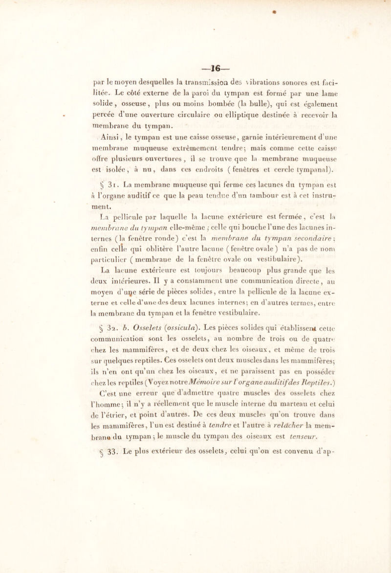 —16— par le moyen desquelles la transmission clés vibrations sonores est faci- litée. Le côté externe de la paroi du tympan est formé par une lame solide, osseuse, plus ou moins bombée (la bulle), qui est également percée d’une ouverture circulaire ou elliptique destinée à recevoir la membrane du tympan. Ainsi, le tympan est une caisse osseuse, garnie intérieurement d'une membrane muqueuse extrêmement tendre-, mais comme cette caisse offre plusieurs ouvertures , il se trouve que la membrane muqueuse est isolée, à nu, dans ces endroits ( fenêtres et cercle tympanal). § 3i. La membrane muqueuse qui ferme ces lacunes du tympan est à l’organe auditif ce que la peau tendue d’un tambour est à cet instru- ment. La pellicule par laquelle la lacune extérieure est fermée , c’est la membrane du tympan elle-même ,• celle qui bouche l’une des lacunes in- ternes (la fenêtre ronde) c’est la membrane du tympan secondaire ; enfin celle qui oblitère l’autre lacune ( fenêtre ovale ) n’a pas de nom particulier ( membrane de la fenêtre ovale ou vestibulaire). La lacune extérieure est toujours beaucoup plus grande que les deux intérieures. Il y a constamment une communication directe, au moyen d’une série de pièces solides, entre la pellicule de la lacune ex- terne et celle d’une des deux lacunes internes; en d’autres termes, entre la membrane du tympan et la fenêtre vestibulaire. § 32. b. Osselets (ossicula). Les pièces solides qui établissent cette communication sont les osselets, au nombre de trois ou de quatre chez les mammifères, et de deux chez les oiseaux, et même de trois sur quelques reptiles. Ces osselets ont deux muscles dans les mammifères; ils n’en ont qu’un chez les oiseaux, et ne paraissent pas en posséder chez les reptiles (Voyez notr e Mémoire sur T organe auditif des Reptiles.) C’est une erreur que d’admettre quatre muscles des osselets chez l’homme; il n’y a réellement que le muscle interne du marteau et celui de l’étrier, et point d’autres. De ces deux muscles qu’on trouve dans les mammifères, l’un est destiné à tendre et l’autre à relâcher la mem- brane du tympan ; le muscle du tympan des oiseaux est tenseur. £ 33. Le plus extérieur des osselets, celui qu’on est convenu d’ap-