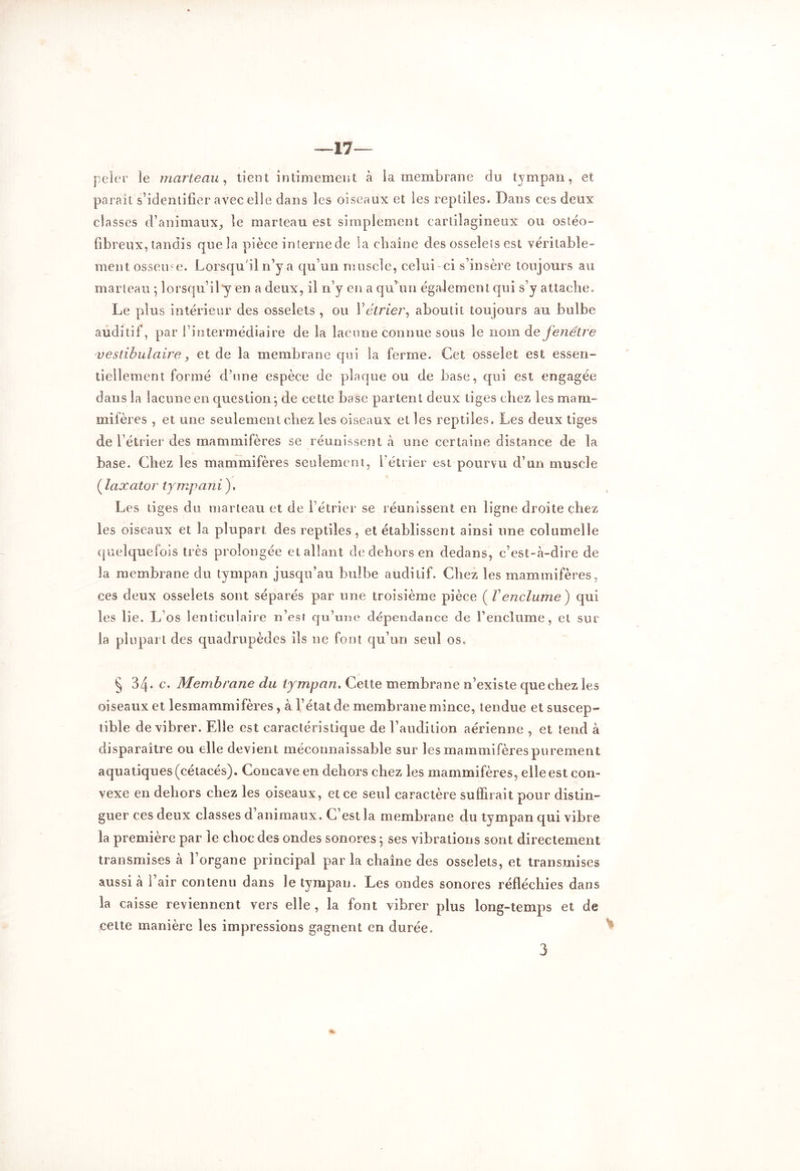 peler le marteau, tient intimement à la membrane du tympan, et parait s’identifier avec elle dans les oiseaux et les reptiles. Dans ces deux classes d’animaux, le marteau est simplement cartilagineux ou ostéo- fibreux, tandis que la pièce interne de la chaîne des osselets est véritable- ment osseuse. Lorsqu'il n’y a qu’un muscle, celui ci s’insère toujours au marteau ; lorsqu’il y en a deux, il n’y en a qu’un également qui s’y attache. Le plus intérieur des osselets, ou Y étrier, aboutit toujours au bulbe auditif, par rintermédiaire de la lacune connue sous le nom de fenêtre vestibulaire, et de la membrane qui la ferme. Cet osselet est essen- tiellement formé d’une espèce de plaque ou de base, qui est engagée dans la lacune en question; de cette base partent deux tiges chez les mam- mifères , et une seulement chez les oiseaux et les reptiles. Les deux tiges de l’étrier des mammifères se réunissent .à une certaine distance de la base. Chez les mammifères seulement, l’étrier est pourvu d’un muscle ( laxator tympani). Les tiges du marteau et de l’étrier se réunissent en ligne droite chez les oiseaux et la plupart des reptiles, et établissent ainsi une columelle quelquefois très prolongée et allant de dehors en dedans, c’est-à-dire de la membrane du tympan jusqu’au bulbe auditif. Chez les mammifères, ces deux osselets sont séparés par une troisième pièce ( Venclume) qui les lie. L os lenticulaire n’est qu’une dépendance de l’enclume, et sur la plupart des quadrupèdes ils ne font qu’un seul os. § 34- c• Membrane du tympan. Cette membrane n’existe que chez les oiseaux et lesmammifères, à l’état de membrane mince, tendue et suscep- tible de vibrer. Elle est caractéristique de l’audition aérienne , et tend à disparaître ou elle devient méconnaissable sur les mammifères purement aquatiques (cétacés). Concave en dehors chez les mammifères, elle est con- vexe en dehors chez les oiseaux, et ce seul caractère suffirait pour distin- guer ces deux classes d’animaux. C’est la membrane du tympan qui vibre la première par le choc des ondes sonores ; ses vibrations sont directement transmises à l’organe principal par la chaîne des osselets, et transmises aussi à l’air contenu dans le tympan. Les ondes sonores réfléchies dans la caisse reviennent vers elle, la font vibrer plus long-temps et de cette manière les impressions gagnent en durée. 3